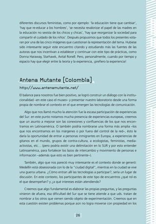 diferentes discursos feministas, como por ejemplo: ‘la educación tiene que cambiar’,
‘hay que re-educar a los hombres’, ‘se necesita revalorizar el papel de las madres en
la educación no sexista de los chicos y chicas’, ‘hay que reorganizar la sociedad para
compartir el cuidado de los niños’. Después propusimos que todos los presentes vota-
ran por una de las cinco imágenes que cuestionan la representación del tema. Hubiese
sido interesante seguir este encuentro citando y estudiando más las fuentes de las
autoras que nos incentivan a establecer y continuar con este tipo de prácticas, como
Donna Haraway, Starhawk, Avital Ronell. Pero, personalmente, cuando por tiempo y
espacio hay que elegir entre la teoría y la experiencia, ¡prefiero la experiencia!




Antena Mutante [Colombia]
http://www.antenamutante.net/
El balance para nosotros fue bien positivo, se logró construir un diálogo con la institu-
cionalidad –en este caso el museo– y presentar nuestro laboratorio desde una forma
propia de nombrar el contexto en el que emergen las tecnologías de comunicación.

    Algo que nos llamó mucho la atención fue la escasa participación de experiencias
del Sur: en este punto notamos mucha presencia de experiencias europeas, creemos
que un asunto a mejorar son las conexiones y confluencias de los que nos encon-
tramos en Latinoamérica. O también podría nombrarse una forma más amplia –los
que nos encontramos en los márgenes o por fuera del control de la red–, ésto le
daría la oportunidad de entrar a personas inmigrantes en Europa, a experiencias de
gitanos en el mundo, grupos de contra-cultura, a ecologistas, feministas, media-
activistas, etc… (pero podría existir una delimitación en lo SUR y por esto entender
Latinoamérica, para fortalecer los lazos de intercambio y movimiento de personas e
información –además que esto es bien pertinente–).

    También, algo que nos pareció muy interesante es el contexto donde se generó:
Medellín está obsesionada con lo de la “ciudad digital”, mientras en la ciudad se vive
una guerra urbana. ¿Cómo entran allí las tecnologías a participar?, sería un lugar de
discusión. En este contexto, los participantes de este tipo de encuentros ¿qué rol es
el que desempeñan? y ¿a qué intereses están atendiendo?

    Creemos que algo fundamental es elaborar las propias preguntas, y las preguntas
vinieron de afuera, esa dificultad del Sur que se tiene atiende a que uds. tratan de
nombrar a los otros que vienen siendo objeto de experimentación. Creemos que en
esta cuestión existen problemas porque aún no logra moverse con propiedad en los


                                         [26]
 