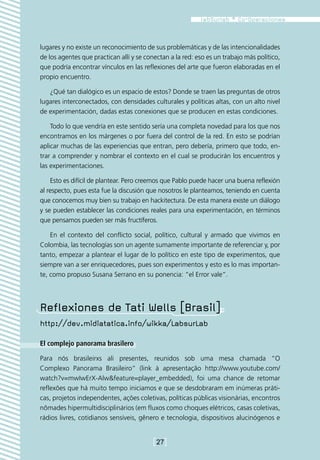 lugares y no existe un reconocimiento de sus problemáticas y de las intencionalidades
de los agentes que practican allí y se conectan a la red: eso es un trabajo más político,
que podría encontrar vínculos en las reflexiones del arte que fueron elaboradas en el
propio encuentro.

   ¿Qué tan dialógico es un espacio de estos? Donde se traen las preguntas de otros
lugares interconectados, con densidades culturales y políticas altas, con un alto nivel
de experimentación, dadas estas conexiones que se producen en estas condiciones.

    Todo lo que vendría en este sentido sería una completa novedad para los que nos
encontramos en los márgenes o por fuera del control de la red. En esto se podrían
aplicar muchas de las experiencias que entran, pero debería, primero que todo, en-
trar a comprender y nombrar el contexto en el cual se producirán los encuentros y
las experimentaciones.

    Esto es difícil de plantear. Pero creemos que Pablo puede hacer una buena reflexión
al respecto, pues esta fue la discusión que nosotros le planteamos, teniendo en cuenta
que conocemos muy bien su trabajo en hackitectura. De esta manera existe un diálogo
y se pueden establecer las condiciones reales para una experimentación, en términos
que pensamos pueden ser más fructíferos.

    En el contexto del conflicto social, político, cultural y armado que vivimos en
Colombia, las tecnologías son un agente sumamente importante de referenciar y, por
tanto, empezar a plantear el lugar de lo político en este tipo de experimentos, que
siempre van a ser enriquecedores, pues son experimentos y esto es lo mas importan-
te, como propuso Susana Serrano en su ponencia: “el Error vale”.




Reflexiones de Tati Wells [Brasil]
http://dev.midiatatica.info/wikka/LabsurLab

El complejo panorama brasilero

Para nós brasileirxs ali presentes, reunidos sob uma mesa chamada “O
Complexo Panorama Brasileiro” (link à apresentação http://www.youtube.com/
watch?v=mwIwErX-Alw&feature=player_embedded), foi uma chance de retomar
reflexões que há muito tempo iniciamos e que se desdobraram em inúmeras práti-
cas, projetos independentes, ações coletivas, políticas públicas visionárias, encontros
nômades hipermultidisciplinários (em fluxos como choques elétricos, casas coletivas,
rádios livres, cotidianos sensíveis, gênero e tecnologia, dispositivos alucinógenos e


                                         [27]
 