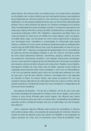 ações diretas). Ali iniciamos assim uma releitura das e nas nossas táticas, pensando
as articulações com a Latino América que tem tanta gente bacana e que acabamos
desconsiderando por costumes históricos. Essa cremos ser uma potência ainda a ser
explorada e um dos possíveis desdobramentos que um festival feito labSurlab pode
produzir. Para a mesa achamos que apenas um contexto cronológico já iria mostrar
toda a complexidade das nossas atividades no Brasil. E começamos esse exercício de
voltar para a época entre 90 e começo de 2000, simbolizando as convergências dos
movimentos Indymedia / FSM / FISL / Metáfora / Laboratórios de Midia Tática. Um
mapa que parece ter caído como um satélite nas nossas cabeças. Fazer uma peque-
na análise deste mapa, nos faz pensar em como nossos experimentos e pesquisas
com tecnologias livres, nomadismo e comunidades foi influenciado pela aquela
história, e também em como nosso movimento atualmente pode ser analisado pelo
mesmo traço de 2003-2006. Mas ao final o que foi apresentado na mesa foi um pa-
norama 2007-2011. Seguimos a preparação da apresentação com as convergências
de ações de ativismo-tecnológico-midiático e, por fim, fizemos uma breve análise
de como nossos laboratórios (festivais, movimentos, pessoas, coletivos), de como
são autônomos, temporários, precários e com relações institucionais conturbadas,
como é o caso atual da mudança de foco do Ministério da Cultura para uma política
pró-industria cultural, pró-elite-cultural e anti-cultura-livre. Paralelo a esse trabalho,
participamos também da mesa sobre Labs em Redes, expondo nossas feridas da
cooptação governamental sobre nossas atividades e como isso nos desestabilizou
e fez com que pessoas saíssem para outros nós da rede para sobreviver em meio
ao caos que é viver de arte, filosofia, ativismo e tecnologia livre e não aplicadas
ao mercado no Brasil. Ao mesmo tempo, esse acesso ao governo fez com que
surgissem diversos laboratórios de mídia pelos Pontos de Cultura no Brasil, fato de
grande importância, fortalecendo ainda mais nosso nomadismo e independência de
estruturas físicas complexas.

    Nas palavras de Brazileiro: “Ter ido até a Colômbia, me fez ter uma nova visão
das nossas estratégias de sobrevivência no Brasil, como somos rápidos, como somos
criativos e como somos fechados para outros lugares, não olhamos para nossos
vizinhos da América Latina que vivem na mesma rede e compartilham de problemas
parecidos, sentem vontade de interagir mais com as redes daqui mas não enxergam
essa abertura”.

    Assim, propomos algumas reflexões sobre pontos de convergência e dissenso
entre práticas dessas redes, uma proposta de superposição de conceitos. Buscamos
através do relato de algumas coisas que rolaram em Medellín e da visualização de
alguns processos em curso criar um panorama como forma de possibilitar novas



                                          [28]
 