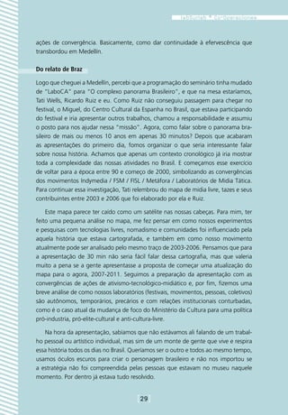 ações de convergência. Basicamente, como dar continuidade à efervescência que
transbordou em Medellín.

Do relato de Braz

Logo que cheguei a Medellín, percebi que a programação do seminário tinha mudado
de “LaboCA” para “O complexo panorama Brasileiro”, e que na mesa estaríamos,
Tati Wells, Ricardo Ruiz e eu. Como Ruiz não conseguiu passagem para chegar no
festival, o Miguel, do Centro Cultural da Espanha no Brasil, que estava participando
do festival e iria apresentar outros trabalhos, chamou a responsabilidade e assumiu
o posto para nos ajudar nessa “missão”. Agora, como falar sobre o panorama bra-
sileiro de mais ou menos 10 anos em apenas 30 minutos? Depois que acabaram
as apresentações do primeiro dia, fomos organizar o que seria interessante falar
sobre nossa história. Achamos que apenas um contexto cronológico já iria mostrar
toda a complexidade das nossas atividades no Brasil. E começamos esse exercício
de voltar para a época entre 90 e começo de 2000, simbolizando as convergências
dos movimentos Indymedia / FSM / FISL / Metáfora / Laboratórios de Midia Tática.
Para continuar essa investigação, Tati relembrou do mapa de midia livre, tazes e seus
contribuintes entre 2003 e 2006 que foi elaborado por ela e Ruiz.

    Este mapa parece ter caído como um satélite nas nossas cabeças. Para mim, ter
feito uma pequena análise no mapa, me fez pensar em como nossos experimentos
e pesquisas com tecnologias livres, nomadismo e comunidades foi influenciado pela
aquela história que estava cartografada, e também em como nosso movimento
atualmente pode ser analisado pelo mesmo traço de 2003-2006. Pensamos que para
a apresentação de 30 min não seria fácil falar dessa cartografia, mas que valeria
muito a pena se a gente apresentasse a proposta de começar uma atualização do
mapa para o agora, 2007-2011. Seguimos a preparação da apresentação com as
convergências de ações de ativismo-tecnológico-midiático e, por fim, fizemos uma
breve análise de como nossos laboratórios (festivais, movimentos, pessoas, coletivos)
são autônomos, temporários, precários e com relações institucionais conturbadas,
como é o caso atual da mudança de foco do Ministério da Cultura para uma política
pró-industria, pró-elite-cultural e anti-cultura-livre.

   Na hora da apresentação, sabíamos que não estávamos ali falando de um trabal-
ho pessoal ou artístico individual, mas sim de um monte de gente que vive e respira
essa história todos os dias no Brasil. Queríamos ser o outro e todos ao mesmo tempo,
usamos óculos escuros para criar o personagem brasileiro e não nos importou se
a estratégia não foi compreendida pelas pessoas que estavam no museu naquele
momento. Por dentro já estava tudo resolvido.


                                       [29]
 