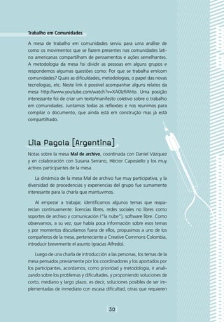 Trabalho em Comunidades

A mesa de trabalho em comunidades serviu para uma análise de
como os movimentos que se fazem presentes nas comunidades lati-
no americanas compartilham de pensamentos e ações semelhantes.
A metodologia da mesa foi dividir as pessoas em alguns grupos e
respondemos algumas questões como: Por que se trabalha em/com
comunidades? Quais as dificuldades, metodologias, o papel das novas
tecnologias, etc. Neste link é possível acompanhar alguns relatos da
mesa http://www.youtube.com/watch?v=XA0lzfIAhto. Uma posição
interessante foi de criar um texto/manifesto coletivo sobre o trabalho
em comunidades. Juntamos todas as reflexões e nos reunimos para
compilar o documento, que ainda está em construção mas já está
compartilhado.




Lila Pagola [Argentina]
Notas sobre la mesa Mal de archivo, coordinada con Daniel Vázquez
y en colaboración con Susana Serrano, Héctor Caposiello y los muy
activos participantes de la mesa.

    La dinámica de la mesa Mal de archivo fue muy participativa, y la
diversidad de procedencias y experiencias del grupo fue sumamente
interesante para la charla que mantuvimos.

    Al empezar a trabajar, identificamos algunos temas que reapa-
recían continuamente: licencias libres, redes sociales no libres como
soportes de archivo y comunicación (“la nube”), software libre. Como
observamos, a su vez, que había poca información sobre esos temas
y por momentos discutíamos fuera de ellos, propusimos a uno de los
compañeros de la mesa, perteneciente a Creative Commons Colombia,
introducir brevemente el asunto (gracias Alfredo).

    Luego de una charla de introducción a las personas, los temas de la
mesa pensados previamente por los coordinadores y los aportados por
los participantes, acordamos, como prioridad y metodología, ir anali-
zando sobre los problemas y dificultades, y proponiendo soluciones de
corto, mediano y largo plazo, es decir, soluciones posibles de ser im-
plementadas de inmediato con escasa dificultad, otras que requieren



                                        [30]
 