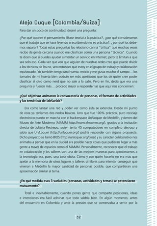 Alejo Duque [Colombia/Suiza]
Para dar un poco de continuidad, dejaré una pregunta:

¿Por qué oponer el pensamiento (léase teoría) a la práctica?, ¿por qué consideramos
que el trabajo que se hace leyendo o escribiendo no es práctico?, ¿por qué los debe-
mos separar? Todas estas preguntas las relaciono con la “crítica” que muchas veces
recibo de gente cercana cuando me clasifican como una persona “técnica”. Cuando
te dicen que si puedes ayudar a montar un servicio en Internet, pero te limitan a que
sea solo eso. Cada vez que veo que alguien de nuestras redes cree que puede dividir
a los técnicos de los no, veo entonces que estoy en el grupo de trabajo y colaboración
equivocado. Yo también tengo una huerta, reciclo y me gusta mucho el campo… los
tomates de mi huerta bien podrán ser más apetitosos que los de quien cree poder
clasificar al otro como nerd que no sale a la calle. Pero en fin, decía que era una
pregunta y fueron más… procedo mejor a responder las que aquí nos conciernen:

¿Qué objetivos animaron la convocatoria de personas, el formato de actividades
y las temáticas de labSurlab?

    Era como lanzar una red y poder ver como ésta se extendía. Desde mi punto
de vista ya teníamos dos nodos básicos. Uno que fue 100% práctico, puro reciclaje
electrónico puesto en marcha con el hackerspace Un/Loquer de Medellín, y dentro del
Museo de Arte Moderno (MAMM http://www.elmamm.org/), gracias a la invitación
directa de Juliana Restrepo, quien tenía 40 computadores en completo des-uso y
sabía que Un/Loquer (http://unloquer.org/) podría responder con alguna propuesta.
Dicho proyecto se llamó BIOS (http://unloquer.org/bios/) y su carácter colaborativo nos
animaba a pensar que en la ciudad era posible hacer cosas que pudieran llegar a más
gente a través de espacios como el MAMM. Personalmente, reconocer que el trabajo
en colaboración y los talleres son una de las mejores maneras para aproximarnos a
la tecnología era, pues, una base obvia. Cómo y con quién hacerlo no era más que
apelar a la memoria de otros lugares y talleres similares para intentar conseguir que
vinieran a Medellín la mayor cantidad de personas posible, que compartieran una
aproximación similar al tema.

¿En qué medida esas 3 variables (personas, actividades y temas) se potenciaron
mutuamente?

    Total e inevitablemente, cuando pones gente que comparte posiciones, ideas
e intenciones era fácil adivinar que todo saldría bien. En algún momento, antes
del encuentro en Colombia y ante la presión que se comenzaba a sentir por la



                                        [32]
 