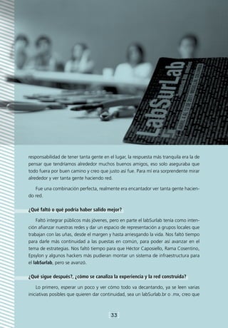 responsabilidad de tener tanta gente en el lugar, la respuesta más tranquila era la de
pensar que tendríamos alrededor muchos buenos amigos, eso solo aseguraba que
todo fuera por buen camino y creo que justo así fue. Para mí era sorprendente mirar
alrededor y ver tanta gente haciendo red.

   Fue una combinación perfecta, realmente era encantador ver tanta gente hacien-
do red.

¿Qué faltó o qué podría haber salido mejor?

    Faltó integrar públicos más jóvenes, pero en parte el labSurlab tenía como inten-
ción afianzar nuestras redes y dar un espacio de representación a grupos locales que
trabajan con las uñas, desde el margen y hasta arriesgando la vida. Nos faltó tiempo
para darle más continuidad a las puestas en común, para poder así avanzar en el
tema de estrategias. Nos faltó tiempo para que Héctor Caposiello, Rama Cosentino,
Epsylon y algunos hackers más pudieran montar un sistema de infraestructura para
el labSurlab, pero se avanzó.

¿Qué sigue después?, ¿cómo se canaliza la experiencia y la red construida?

    Lo primero, esperar un poco y ver cómo todo va decantando, ya se leen varias
iniciativas posibles que quieren dar continuidad, sea un labSurlab.br o .mx, creo que



                                        [33]
 