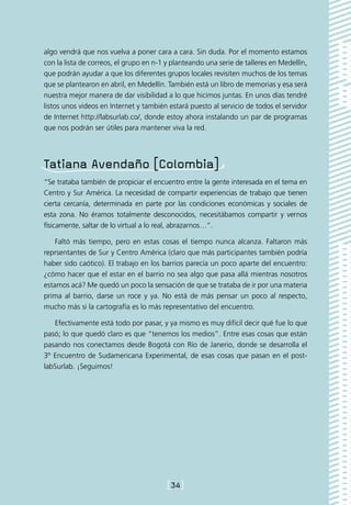 algo vendrá que nos vuelva a poner cara a cara. Sin duda. Por el momento estamos
con la lista de correos, el grupo en n-1 y planteando una serie de talleres en Medellín,
que podrán ayudar a que los diferentes grupos locales revisiten muchos de los temas
que se plantearon en abril, en Medellín. También está un libro de memorias y esa será
nuestra mejor manera de dar visibilidad a lo que hicimos juntas. En unos días tendré
listos unos videos en Internet y también estará puesto al servicio de todos el servidor
de Internet http://labsurlab.co/, donde estoy ahora instalando un par de programas
que nos podrán ser útiles para mantener viva la red.




Tatiana Avendaño [Colombia]
“Se trataba también de propiciar el encuentro entre la gente interesada en el tema en
Centro y Sur América. La necesidad de compartir experiencias de trabajo que tienen
cierta cercanía, determinada en parte por las condiciones económicas y sociales de
esta zona. No éramos totalmente desconocidos, necesitábamos compartir y vernos
físicamente, saltar de lo virtual a lo real, abrazarnos…”.

    Faltó más tiempo, pero en estas cosas el tiempo nunca alcanza. Faltaron más
reprsentantes de Sur y Centro América (claro que más participantes también podría
haber sido caótico). El trabajo en los barrios parecía un poco aparte del encuentro:
¿cómo hacer que el estar en el barrio no sea algo que pasa allá mientras nosotros
estamos acá? Me quedó un poco la sensación de que se trataba de ir por una materia
prima al barrio, darse un roce y ya. No está de más pensar un poco al respecto,
mucho más si la cartografía es lo más representativo del encuentro.

   Efectivamente está todo por pasar, y ya mismo es muy difícil decir qué fue lo que
pasó; lo que quedó claro es que “tenemos los medios”. Entre esas cosas que están
pasando nos conectamos desde Bogotá con Río de Janerio, donde se desarrolla el
3º Encuentro de Sudamericana Experimental, de esas cosas que pasan en el post-
labSurlab. ¡Seguimos!




                                         [34]
 