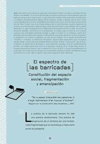 Nota: este texto es una versión de aquél que fuese leído el martes 5 de abril en el Museo de Arte
Moderno de Medellín. En el marco de labSurlab, encuentro transversal e interdisciplinario que tuvo
lugar por primera vez en esta ocasión, y cuya razón era, en parte, la de invitarnos a conceptualizar
y a elaborar participativamente algunas de las prácticas, sociales y teóricas, por las que muchos
hemos abandonado una cierta neutralidad socio-institucional. Fue un texto de cierta manera escrito
para ser leído. Es decir, que no se trataba tampoco de un texto destinado a guiar la exposición de
un tema, sino más bien de un texto pensado a partir del ritmo difuso, acaso distraído, de un público
heteróclito. Su rigor conceptual no es simplemente el de la exposición de una idea, sino el de una
seducción decidida a mantenerse en la ambigüedad. Se trataba, pues, primero de una invitación
a pensar y de contragolpe solamente de llegar a sugerir una idea. Es, sin embargo, a partir de la
persistencia de esta idea como transité sin dificultad de una versión del texto a la otra: simplemen-
te ampliando una cuestión ya perfilada. Se trata tal vez, también, de un asunto profundamente
“filosófico” –el espacio, la constitución del espacio– algunos dirían especulativo, que me propuse
abordar desde un punto de vista simultáneamente concreto –el de la “crítica social”, por así decir–
e histórico –la historia de las barricadas y, como trasfondo inevitable, la de las transformaciones
sociales–. No habría escrito este texto sin la generosa invitación de mi amiga María Acosta, al
Simposio Nacional de Filosofía, que se realizara en Cali en el 2010, y al que lamentablemente no
pude asistir. No lo habría escrito tampoco sin la igualmente generosa invitación de Alejandro Duque
al encuentro en el que halló su espacio. Estas pocas páginas les están dedicadas.




                           El espectro de
                 [las barricadas]
                    Constitución del espacio
                     social, fragmentación
                        y emancipación
                                        R. Castellanos

                      “On a assez interprété les passions: il
                   s’agit maintenant d’en trouver d’autres”.
                    Rapport sur la construction des situations... 1957.




              L         a práctica de la barricada siempre ha sido
                        una práctica revolucionaria. Una práctica de
                        recuperación de un territorio por una multipli-
                cidad fragmentada que se reconstituye y hasta cierto
                punto se yuxtapone.



                                               [35]
 