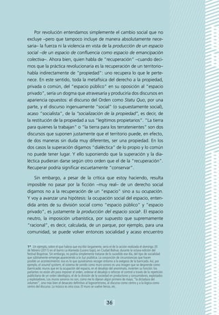 Por revolución entendamos simplemente el cambio social que no
excluye –pero que tampoco incluye de manera absolutamente nece-
saria– la fuerza ni la violencia en vista de la producción de un espacio
social –de un espacio de confluencia como espacio de emancipación
colectiva–. Ahora bien, quien habla de “recuperación” –cuando deci-
mos que la práctica revolucionaria es la recuperación de un territorio–
habla indirectamente de “propiedad”: uno recupera lo que le perte-
nece. En este sentido, toda la metafísica del derecho a la propiedad,
privada o común, del “espacio público” en su oposición al “espacio
privado”, sería un dogma que atravesaría y produciría dos discursos en
apariencia opuestos: el discurso del Orden como Statu Quo, por una
parte, y el discurso ingenuamente “social” (o supuestamente social),
acaso “socialista”, de la “socialización de la propiedad”, es decir, de
la restitución de la propiedad a sus “legítimos propietarios”. “La tierra
para quienes la trabajan” o “la tierra para los terratenientes” son dos
discursos que suponen justamente que el territorio puede, en efecto,
de dos maneras sin duda muy diferentes, ser una propiedad. En los
dos casos la superación digamos “dialéctica” de lo propio y lo común
no puede tener lugar. Y ello suponiendo que la superación y la dia-
léctica pudieran darse según otro orden que el de la “recuperación”.
Recuperar podría significar escuetamente “conservar”.

    Sin embargo, a pesar de la crítica que estoy haciendo, resulta
imposible no pasar por la ficción –muy real– de un derecho social
digamos no a la recuperación de un “espacio” sino a su ocupación.
Y voy a avanzar una hipótesis: la ocupación social del espacio, enten-
dida antes de su división social como “espacio público” y “espacio
privado”, es justamente la producción del espacio social1. El espacio
neutro, la imposición urbanística, por supuesto que supremamente
“racional”, es decir, calculada, de un parque, por ejemplo, para una
comunidad, se puede volver entonces socialidad y acaso encuentro


1*  Un ejemplo, sobre el que habría que escribir largamente, sería el de la acción realizada el domingo 20
de febrero (2011) en el barrio La Alameda (Lucero bajo), en Ciudad Bolívar, durante la octava edición del
festival Bogotrax. Sin embargo, no podría simplemente tratarse de lo sucedido ese día, del tipo de socialidad
que súbitamente emerge,apareciendo a la luz pública. La conjunción de circunstancias que hacen
posible un acontecimiento: eso es lo que quisiéramos recoger entorno a la exégesis de la barricada. Así, por
ejemplo, el sound system, el sistema de sonido como muro sonoro es una imagen que se desprende como
barricada: muros que en la ocupación del espacio, en el desalojo del anonimato, invierten su función: los
parlantes no están ahí para imponer el orden, ordenar el desalojo o reforzar el control a través de la repetición
publicitaria de un orden ideológico, el de la división de la sociedad en productores y consumidores, explotados
y explotadores. Los muros sonoros no son, como me lo dijeran algún primero de mayo, “la dictadura del
volumen”, sino más bien el desacato definitivo al logocentrismo, al discurso como centro y a la lógica como
centro del discurso. La música es otra cosa. El muro se vuelve lienzo, etc.



                                                                [36]
 