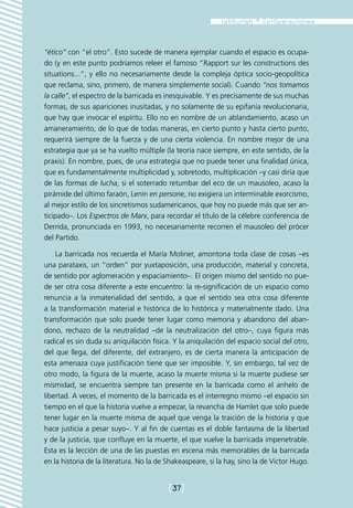 “ético” con “el otro”. Esto sucede de manera ejemplar cuando el espacio es ocupa-
do (y en este punto podríamos releer el famoso “Rapport sur les constructions des
situations...”, y ello no necesariamente desde la compleja óptica socio-geopolítica
que reclama, sino, primero, de manera simplemente social). Cuando “nos tomamos
la calle”, el espectro de la barricada es inesquivable. Y es precisamente de sus muchas
formas, de sus apariciones inusitadas, y no solamente de su epifanía revolucionaria,
que hay que invocar el espíritu. Ello no en nombre de un ablandamiento, acaso un
amaneramiento, de lo que de todas maneras, en cierto punto y hasta cierto punto,
requerirá siempre de la fuerza y de una cierta violencia. En nombre mejor de una
estrategia que ya se ha vuelto múltiple (la teoría nace siempre, en este sentido, de la
praxis). En nombre, pues, de una estrategia que no puede tener una finalidad única,
que es fundamentalmente multiplicidad y, sobretodo, multiplicación –y casi diría que
de las formas de lucha, si el soterrado retumbar del eco de un mausoleo, acaso la
pirámide del último faraón, Lenín en persone, no exigiera un interminable exorcismo,
al mejor estilo de los sincretismos sudamericanos, que hoy no puede más que ser an-
ticipado–. Los Espectros de Marx, para recordar el título de la célebre conferencia de
Derrida, pronunciada en 1993, no necesariamente recorren el mausoleo del prócer
del Partido.

    La barricada nos recuerda el María Moliner, amontona toda clase de cosas –es
una parataxis, un “orden” por yuxtaposición, una producción, material y concreta,
de sentido por aglomeración y espaciamiento–. El origen mismo del sentido no pue-
de ser otra cosa diferente a este encuentro: la re-significación de un espacio como
renuncia a la inmaterialidad del sentido, a que el sentido sea otra cosa diferente
a la transformación material e histórica de lo histórica y materialmente dado. Una
transformación que solo puede tener lugar como memoria y abandono del aban-
dono, rechazo de la neutralidad –de la neutralización del otro–, cuya figura más
radical es sin duda su aniquilación física. Y la aniquilación del espacio social del otro,
del que llega, del diferente, del extranjero, es de cierta manera la anticipación de
esta amenaza cuya justificación tiene que ser imposible. Y, sin embargo, tal vez de
otro modo, la figura de la muerte, acaso la muerte misma si la muerte pudiese ser
mismidad, se encuentra siempre tan presente en la barricada como el anhelo de
libertad. A veces, el momento de la barricada es el interregno mismo –el espacio sin
tiempo en el que la historia vuelve a empezar, la revancha de Hamlet que solo puede
tener lugar en la muerte misma de aquel que venga la traición de la historia y que
hace justicia a pesar suyo–. Y al fin de cuentas es el doble fantasma de la libertad
y de la justicia, que confluye en la muerte, el que vuelve la barricada impenetrable.
Esta es la lección de una de las puestas en escena más memorables de la barricada
en la historia de la literatura. No la de Shakeaspeare, si la hay, sino la de Victor Hugo.


                                          [37]
 