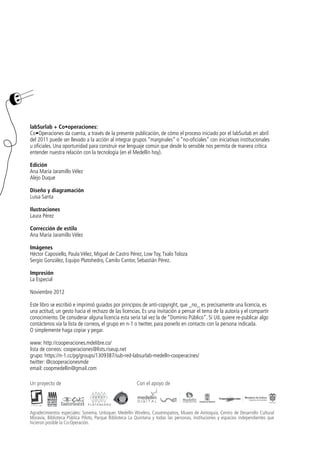 labSurlab + Co•operaciones:
Co•Operaciones da cuenta, a través de la presente publicación, de cómo el proceso iniciado por el labSurlab en abril
del 2011 puede ser llevado a la acción al integrar grupos “marginales” o “no-oficiales” con iniciativas institucionales
u oficiales. Una oportunidad para construir ese lenguaje común que desde lo sensible nos permita de manera crítica
entender nuestra relación con la tecnología (en el Medellín hoy).

Edición
Ana María Jaramillo Vélez
Alejo Duque

Diseño y diagramación
Luisa Santa

Ilustraciones
Laura Pérez

Corrección de estilo
Ana María Jaramillo Vélez

Imágenes
Héctor Caposiello, Paula Vélez, Miguel de Castro Pérez, Low Toy, Txalo Toloza
Sergio González, Equipo Platohedro, Camilo Cantor, Sebastián Pérez.

Impresión
La Especial

Noviembre 2012

Este libro se escribió e imprimió guiados por principios de anti-copyright, que _no_ es precisamente una licencia, es
una actitud, un gesto hacia el rechazo de las licencias. Es una invitación a pensar el tema de la autoría y el compartir
conocimiento. De considerar alguna licencia esta sería tal vez la de “Dominio Público”. Si Ud. quiere re-publicar algo
contáctenos vía la lista de correos, el grupo en n-1 o twitter, para ponerlo en contacto con la persona indicada.
O simplemente haga copiar y pegar.

www: http://cooperaciones.mdelibre.co/
lista de correos: cooperaciones@lists.riseup.net
grupo: https://n-1.cc/pg/groups/1309387/sub-red-labsurlab-medelln-cooperacines/
twitter: @cooperacionesmde
email: coopmedellin@gmail.com

Un proyecto de                                           Con el apoyo de




Agradecimientos especiales: Sonema, Unloquer. Medellín Wireless, Casatrespatios, Museo de Antioquia, Centro de Desarrollo Cultural
Moravia, Biblioteca Pública Piloto, Parque Biblioteca La Quintana y todas las personas, instituciones y espacios independientes que
hicieron posible la Co·Operación.
 