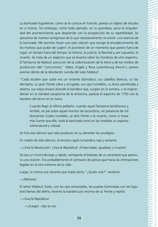 La barricade hugolienne, como se la conoce en francés, parece un objeto de estudio
en sí misma. Sin embargo, como todo ejemplo, en su grandeza, aúna la singulari-
dad del acontecimiento que desprende con la prospección de su repetibilidad. Se
aproxima de manera vertiginosa de lo que necesariamente no existe: una esencia de
la barricada. Me permito hacer una sola citación que recoge el encadenamiento de
los motivos que acabo de sugerir: el acontecer de un momento que parece fuera de
lugar, un tiempo fuera del tiempo, la historia, la justicia, la libertad y, por supuesto, la
muerte. Se trata de un espectro que se levanta sobre los hombros de otro espectro.
El fantasma de Babeuf, precursor de la colectivización de la tierra y de los medios de
producción (del “comunismo” –Marx, Engels y Rosa Luxembourg dixunt–), parece
asomar detrás de la desolación suicida del viejo Mabeuf:

“Cada escalón que subía era un instante dramático; sus cabellos blancos, su faz
decrépita, su gran frente calva y arrugada, sus ojos hundidos, su boca asombrada y
abierta, sus viejos brazos alzando la bandera roja, surgían en la sombra, y se engran-
decían en la claridad sangrienta de la antorcha; parecía el espectro de 1793 con la
bandera del terror en la mano.

       Cuando llegó al último peldaño, cuando aquel fantasma tembloroso y
       terrible, en pie sobre aquel montón de escombros, en presencia de mil
       doscientos fusiles invisibles, se alzó frente a la muerte, como si fuese
       más fuerte que ella, toda la barricada tomó en las tinieblas un aspecto
       sobrenatural y colosal.

Se hizo ese silencio que solo producen en su derredor los prodigios.

En medio de este silencio, el anciano agitó la bandera roja y exclamó:

—¡Viva la Revolución! ¡Viva la República! ¡Fraternidad, igualdad, y muerte!

Se oyó un murmullo bajo y rápido, semejante al bisbiseo de un sacerdote que apresu-
ra una oración. Era probablemente el comisario de policía que hacía las intimaciones
legales en el otro extremo de la calle.

Luego, la misma voz vibrante que había dicho “¿Quién vive?” exclamó:

—¡Retiraos!

El señor Mabeuf, lívido, con los ojos extraviados, las pupilas iluminadas con las lúgu-
bres llamas del delirio, levantó la bandera por encima de su frente y repitió:

—¡Viva la República!

   —¡Fuego! –dijo la voz.


                                           [38]
 