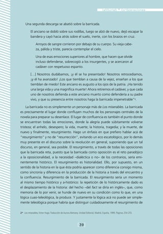Una segunda descarga se abatió sobre la barricada.

          El anciano se dobló sobre sus rodillas, luego se alzó de nuevo, dejó escapar la
          bandera y cayó hacia atrás sobre el suelo, inerte, con los brazos en cruz.

                Arroyos de sangre corrieron por debajo de su cuerpo. Su vieja cabe-
                za, pálida y triste, parecía contemplar el cielo.

                Una de esas emociones superiores al hombre, que hacen que olvide
                incluso defenderse, sobrecogió a los insurgentes, y se acercaron al
                cadáver con respetuoso espanto.

          […] Nosotros dudábamos, ¡y él se ha presentado! Nosotros retrocedíamos,
          ¡y él ha avanzado! ¡Los que tiemblan a causa de la vejez, enseñan a los que
          tiemblan de miedo! Este anciano es augusto a los ojos de la patria. ¡Ha tenido
          una larga vida y una magnífica muerte! Ahora retiremos el cadáver, y que cada
          uno de nosotros defienda a este anciano muerto como defendería a su padre
          vivo, y que su presencia entre nosotros haga la barricada impenetrable”2.

     La barricada no es simplemente un personaje más de Los miserables. La barricada
es precisamente el lugar donde confluyen muchos de los personajes centrales de la
novela para preparar su desenlace. El lugar de confluencia es también el punto donde
se encuentran todas las emociones, donde la alegría puede súbitamente volverse
tristeza; el anhelo, desespero; la vida, muerte; la historia, tragedia; y la muerte, de
nuevo y finalmente, resurgimiento. Hago un énfasis en que prefiero hablar acá de
“resurgimiento” y no de “resurrección”, evitando un eco escatológico, por lo demás
muy presente en el discurso sobre la revolución en general, suponiendo que un tal
discurso, en general, sea posible. El resurgimiento, a través de todas las oposiciones
que la barricada reta, puesto que la barricada como oposición es el reto paradójico
a la oposicionalidad, a la necesidad –dialéctica o no– de los contrarios, sería emi-
nentemente histórico. El resurgimiento es historialidad. Ello, por supuesto, en un
sentido de la historia en la que ésta podría aparecer como diferencia consigo misma,
como sincronía y diferencia en la producción de la historia a través del encuentro y
la confluencia. Resurgimiento de la barricada. El resurgimiento sería un momento
al mismo tiempo histórico y a-histórico: la repetición de lo históricamente dado es
el desplazamiento de la historia: del hecho –del fact se diría en inglés–, que, como
memoria de lo por venir, se hunde de nuevo en su condición como lo que, en una
lógica cuasi-teleológica, la produce. Y justamente la lógica acá no puede ser simple-
mente teleológica porque habría que distinguir cuidadosamente el resurgimiento de

2*  Los miserables, Victor Hugo. Traducción de Aurora Alemany. Unidad Editorial, Madrid, España, 1999. Páginas 254-255.



                                                            [39]
 