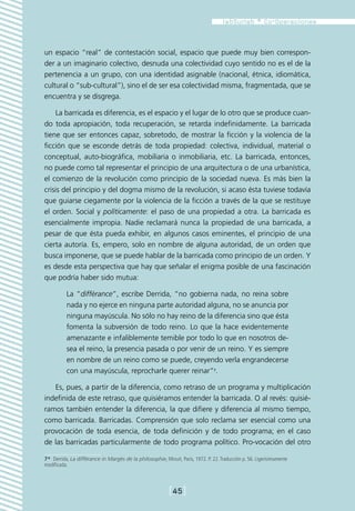 un espacio “real” de contestación social, espacio que puede muy bien correspon-
der a un imaginario colectivo, desnuda una colectividad cuyo sentido no es el de la
pertenencia a un grupo, con una identidad asignable (nacional, étnica, idiomática,
cultural o “sub-cultural”), sino el de ser esa colectividad misma, fragmentada, que se
encuentra y se disgrega.

    La barricada es diferencia, es el espacio y el lugar de lo otro que se produce cuan-
do toda apropiación, toda recuperación, se retarda indefinidamente. La barricada
tiene que ser entonces capaz, sobretodo, de mostrar la ficción y la violencia de la
ficción que se esconde detrás de toda propiedad: colectiva, individual, material o
conceptual, auto-biográfica, mobiliaria o inmobiliaria, etc. La barricada, entonces,
no puede como tal representar el principio de una arquitectura o de una urbanística,
el comienzo de la revolución como principio de la sociedad nueva. Es más bien la
crisis del principio y del dogma mismo de la revolución, si acaso ésta tuviese todavía
que guiarse ciegamente por la violencia de la ficción a través de la que se restituye
el orden. Social y políticamente: el paso de una propiedad a otra. La barricada es
esencialmente impropia. Nadie reclamará nunca la propiedad de una barricada, a
pesar de que ésta pueda exhibir, en algunos casos eminentes, el principio de una
cierta autoría. Es, empero, solo en nombre de alguna autoridad, de un orden que
busca imponerse, que se puede hablar de la barricada como principio de un orden. Y
es desde esta perspectiva que hay que señalar el enigma posible de una fascinación
que podría haber sido mutua:

          La “différance”, escribe Derrida, “no gobierna nada, no reina sobre
          nada y no ejerce en ninguna parte autoridad alguna, no se anuncia por
          ninguna mayúscula. No sólo no hay reino de la diferencia sino que ésta
          fomenta la subversión de todo reino. Lo que la hace evidentemente
          amenazante e infaliblemente temible por todo lo que en nosotros de-
          sea el reino, la presencia pasada o por venir de un reino. Y es siempre
          en nombre de un reino como se puede, creyendo verla engrandecerse
          con una mayúscula, reprocharle querer reinar”7.

   Es, pues, a partir de la diferencia, como retraso de un programa y multiplicación
indefinida de este retraso, que quisiéramos entender la barricada. O al revés: quisié-
ramos también entender la diferencia, la que difiere y diferencia al mismo tiempo,
como barricada. Barricadas. Comprensión que solo reclama ser esencial como una
provocación de toda esencia, de toda definición y de todo programa; en el caso
de las barricadas particularmente de todo programa político. Pro-vocación del otro

7*  Derrida, La différance in Margès de la philosophie, Minuit, Paris, 1972. P. 22. Traducción p. 56. Ligerísimamente
modificada.



                                                            [45]
 