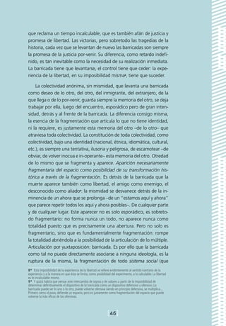 que reclama un tiempo incalculable, que es también afán de justicia y
promesa de libertad. Las victorias, pero sobretodo las tragedias de la
historia, cada vez que se levantan de nuevo las barricadas son siempre
la promesa de la justicia por-venir. Su diferencia, como retardo indefi-
nido, es tan inevitable como la necesidad de su realización inmediata.
La barricada tiene que levantarse, el control tiene que ceder: la expe-
riencia de la libertad, en su imposibilidad misma8, tiene que suceder.

    La colectividad anónima, sin mismidad, que levanta una barricada
como deseo de lo otro, del otro, del inmigrante, del extranjero, de la
que llega o de lo por-venir, guarda siempre la memoria del otro, se deja
trabajar por ella, luego del encuentro, esporádico pero de gran inten-
sidad, detrás y al frente de la barricada. La diferencia consigo misma,
la esencia de la fragmentación que articula lo que no tiene identidad,
ni la requiere, es justamente esta memoria del otro –de lo otro– que
atraviesa toda colectividad. La constitución de toda colectividad, como
colectividad, bajo una identidad (nacional, étnica, idiomática, cultural,
etc.), es siempre una tentativa, ilusoria y peligrosa, de escamotear –de
obviar, de volver inocua e in-operante– esta memoria del otro. Otredad
de lo mismo que se fragmenta y aparece. Aparición necesariamente
fragmentaria del espacio como posibilidad de su transformación his-
tórica a través de la fragmentación. Es detrás de la barricada que la
muerte aparece también como libertad, el amigo como enemigo, el
desconocido como aliado9: la mismidad se desvanece detrás de la in-
minencia de un ahora que se prolonga –de un “estamos aquí y ahora”
que parece repetir todos los aquí y ahora posibles–. De cualquier parte
y de cualquier lugar. Este aparecer no es solo esporádico, es sobreto-
do fragmentario: no forma nunca un todo, no aparece nunca como
totalidad puesto que es precisamente una abertura. Pero no solo es
fragmentario, sino que es fundamentalmente fragmentación: rompe
la totalidad abriéndola a la posibilidad de la articulación de lo múltiple.
Articulación por yuxtaposición: barricada. Es por ello que la barricada
como tal no puede directamente asociarse a ninguna ideología, es la
ruptura de la misma, la fragmentación de todo sistema social (que
8*  Esta imposibilidad de la experiencia de la libertad se refiere evidentemente al sentido kantiano de la
experiencia y a la manera en que ésta se limita, como posibilidad del experimento, a lo calculable. La libertad
es lo incalculable mismo.
9*  Y quizá habría que pensar este intercambio de signos y de valores a partir de la imposibilidad de
determinar definitivamente el dispositivo de la barricada como un dispositivo defensivo u ofensivo. La
barricada puede ser lo uno o lo otro, puede volverse ofensiva siendo en principio defensiva, se multiplica...
Primero cierra el paso, defiende un espacio, pero es justamente como fragmentación del espacio que puede
volverse la más eficaz de las ofensivas.



                                                                [46]
 