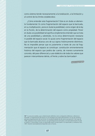 como sistema tiende necesariamente a la totalización, a la limitación y
al control de los límites establecidos).

    ¿Cómo entender esta fragmentación? Este es sin duda un elemen-
to fundamental. Es como fragmentación del espacio que la barricada,
en su multiplicación, pone en duda la posibilidad, como origen de la ley
en la ficción, de la determinación del espacio como propiedad. Poner
en duda una posibilidad tal significa simplemente entender que se trata
de una posibilidad y, sobretodo, no la única determinación necesaria
ni posible del espacio social. Es quizá como fragmentación del espacio
que la barricada alcanza uno de sus signos históricamente distintivos.
No es imposible pensar que es justamente a través de una tal frag-
mentación que el espacio se constituye: constitución eminentemente
histórica del espacio que podría dar cuenta, de manera sumamente
concreta, del paso diferencial y cuasi-dialéctico de todos los valores que
parecen intercambiarse detrás, al frente y sobre las barricadas10.




10*  Es como tal, también, que su determinación definitiva como un dispositivo defensivo u ofensivo es
imposible. La fragmentación del espacio es una estrategia que puede efectivamente ir en los dos sentidos y
que pasa progresivamente del uno al otro. Un excelente ejemplo de ello sería la jornada del 12 de mayo de
1588, capítulo de cierta manera inicial en una genealogía de las barricadas y sin duda determinante en toda
su historia. Cf. Anne-Marie Cocula, La barricade avant la barricade in La barricade, La Sorbonne, Paris,
1997. Volumen lamentablemente disponible solo en francés.



                                       [47]
 