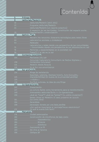 [Contenido]
5	     Prólogo
9	     labSurlab/Medellín
10		           labSurlab/Medellín (abril 2011)
13		           Programa labSurlab/Medellín
24		           labSurlab/Medellín [un reporte colectivo]
		             El espectro de las barricadas. Constitución del espacio social,
35		           fragmentación y emancipación
49	    Definir: *lab
50		           Reclaim the networks: Soberanía tecnológica para redes libres
60		           Laboratorios sociales y ciudadanos
63		           RedeLabs
		             Laboratorios y redes desde una perspectiva de las comunidades
70		           – Comunidades desde una perspectiva de los laboratorios en red
78		           Memorias y espacialidades en la sociedad red
96		           *labs(?) / el lab es la red
103	   Contexto Colombia
104		          Manizales City Lab
		             Comunlab (Laboratorio Comunitario de Medios Digitales y
108		          Contenidos Culturales)
110		          Medellín desde Moravia
118		          En el Sur nos encontramos
123	   Sur profundo
124		          Minga de resistencia
		             Opacidad, Latencia, Desfase horario, Auto-Exclusión,
125		          Impredecibilidad (En busca de la privacidad perdida)
135		          -->>SUR<<--
136		          Sur/Sub culturas, la idea de una Minga
141	   Co·Operaciones
142		          Presentación
147		          La cultura digital como herramienta para la transformación
149		          Intercambio labSurlab/Quito <-> Co·Operaciones
158		          ¿Qué es “local”? ¿Qué es “global”? [y ¿cómo cruzarlos?]
		             Redes Libres en Medellín: El caso presente de LaLoLib
161		          (La Loma Libre)
164		          Serendipia
168		          Warscape: Sonata por una bala perdida
		             ¿Por qué es importante el reciclaje/reuso electrónico?
172		          ¿A qué te suena SoS-Tech?
177	   Manuales
178		 Ciudad estenopeica
182		 Construcción de micrófonos de bajo costo
182			         Piezoeléctrico
184			         Binaural
187			         Hidrófono
190		 Explorando la FM
193		 Del Zine al Fanzine
196		 Códigos QR
 