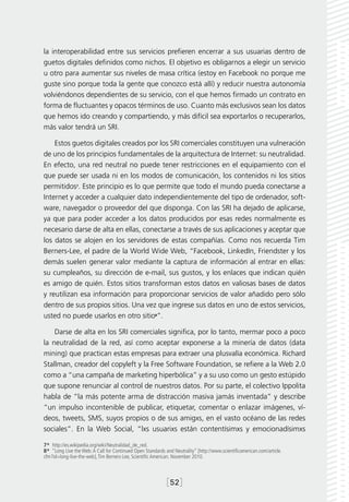 la interoperabilidad entre sus servicios prefieren encerrar a sus usuarias dentro de
guetos digitales definidos como nichos. El objetivo es obligarnos a elegir un servicio
u otro para aumentar sus niveles de masa crítica (estoy en Facebook no porque me
guste sino porque toda la gente que conozco está allí) y reducir nuestra autonomía
volviéndonos dependientes de su servicio, con el que hemos firmado un contrato en
forma de fluctuantes y opacos términos de uso. Cuanto más exclusivos sean los datos
que hemos ido creando y compartiendo, y más difícil sea exportarlos o recuperarlos,
más valor tendrá un SRI.

    Estos guetos digitales creados por los SRI comerciales constituyen una vulneración
de uno de los principios fundamentales de la arquitectura de Internet: su neutralidad.
En efecto, una red neutral no puede tener restricciones en el equipamiento con el
que puede ser usada ni en los modos de comunicación, los contenidos ni los sitios
permitidos7. Este principio es lo que permite que todo el mundo pueda conectarse a
Internet y acceder a cualquier dato independientemente del tipo de ordenador, soft-
ware, navegador o proveedor del que disponga. Con las SRI ha dejado de aplicarse,
ya que para poder acceder a los datos producidos por esas redes normalmente es
necesario darse de alta en ellas, conectarse a través de sus aplicaciones y aceptar que
los datos se alojen en los servidores de estas compañías. Como nos recuerda Tim
Berners-Lee, el padre de la World Wide Web, “Facebook, LinkedIn, Friendster y los
demás suelen generar valor mediante la captura de información al entrar en ellas:
su cumpleaños, su dirección de e-mail, sus gustos, y los enlaces que indican quién
es amigo de quién. Estos sitios transforman estos datos en valiosas bases de datos
y reutilizan esa información para proporcionar servicios de valor añadido pero sólo
dentro de sus propios sitios. Una vez que ingrese sus datos en uno de estos servicios,
usted no puede usarlos en otro sitio8”.

    Darse de alta en los SRI comerciales significa, por lo tanto, mermar poco a poco
la neutralidad de la red, así como aceptar exponerse a la minería de datos (data
mining) que practican estas empresas para extraer una plusvalía económica. Richard
Stallman, creador del copyleft y la Free Software Foundation, se refiere a la Web 2.0
como a “una campaña de marketing hiperbólica” y a su uso como un gesto estúpido
que supone renunciar al control de nuestros datos. Por su parte, el colectivo Ippolita
habla de “la más potente arma de distracción masiva jamás inventada” y describe
“un impulso incontenible de publicar, etiquetar, comentar o enlazar imágenes, ví-
deos, tweets, SMS, suyos propios o de sus amigxs, en el vasto océano de las redes
sociales”. En la Web Social, “lxs usuarixs están contentísimxs y emocionadísimxs

7*  http://es.wikipedia.org/wiki/Neutralidad_de_red.
8*  “Long Live the Web: A Call for Continued Open Standards and Neutrality” [http://www.scientificamerican.com/article.
cfm?id=long-live-the-web], Tim Berners-Lee, Scientific American. November 2010.



                                                             [52]
 