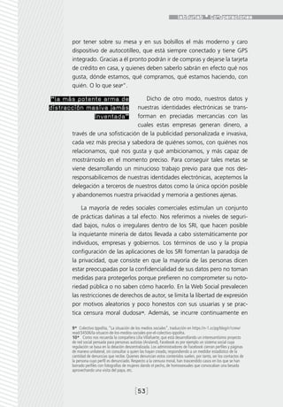 por tener sobre su mesa y en sus bolsillos el más moderno y caro
      dispositivo de autocotilleo, que está siempre conectado y tiene GPS
      integrado. Gracias a él pronto podrán ir de compras y dejarse la tarjeta
      de crédito en casa, y quienes deben saberlo sabrán en efecto qué nos
      gusta, dónde estamos, qué compramos, qué estamos haciendo, con
      quién. O lo que sea9”.

“la más potente arma de            Dicho de otro modo, nuestros datos y
distracción masiva jamás        nuestras identidades electrónicas se trans-
              inventada”        forman en preciadas mercancías con las
                                cuales estas empresas generan dinero, a
      través de una sofisticación de la publicidad personalizada e invasiva,
      cada vez más precisa y sabedora de quiénes somos, con quiénes nos
      relacionamos, qué nos gusta y qué ambicionamos, y más capaz de
      mostrárnoslo en el momento preciso. Para conseguir tales metas se
      viene desarrollando un minucioso trabajo previo para que nos des-
      responsabilicemos de nuestras identidades electrónicas, aceptemos la
      delegación a terceros de nuestros datos como la única opción posible
      y abandonemos nuestra privacidad y memoria a gestiones ajenas.

          La mayoría de redes sociales comerciales estimulan un conjunto
      de prácticas dañinas a tal efecto. Nos referimos a niveles de seguri-
      dad bajos, nulos o irregulares dentro de los SRI, que hacen posible
      la inquietante minería de datos llevada a cabo sistemáticamente por
      individuos, empresas y gobiernos. Los términos de uso y la propia
      configuración de las aplicaciones de los SRI fomentan la paradoja de
      la privacidad, que consiste en que la mayoría de las personas dicen
      estar preocupadas por la confidencialidad de sus datos pero no toman
      medidas para protegerlos porque prefieren no comprometer su noto-
      riedad pública o no saben cómo hacerlo. En la Web Social prevalecen
      las restricciones de derechos de autor, se limita la libertad de expresión
      por motivos aleatorios y poco honestos con sus usuarias y se prac-
      tica censura moral dudosa10. Además, se incurre continuamente en

      9*  Colectivo Ippolita, “La situación de los medios sociales”, traducción en https://n-1.cc/pg/blog/n1crew/
      read/34506/la-situacin-de-los-medios-sociales-por-el-colectivo-ippolita.
      10*  Como nos recuerda la compañera Lilia Villafuerte, que está desarrollando un interesantísimo proyecto
      de red social pensada para personas autistas (Aruland), Facebook es por ejemplo un sistema social cuya
      regulación se basa en la delación descentralizada. Los administradores de Facebook cierran perfiles y páginas
      de manera unilateral, sin consultar a quien las hayan creado, respondiendo a un medidor estadístico de la
      cantidad de denuncias que recibe. Quienes denuncian estos contenidos suelen, por tanto, ser los contactos de
      la persona cuyo perfil es denunciado. Respecto a la censura moral, han trascendido casos en los que se han
      borrado perfiles con fotografías de mujeres dando el pecho, de homosexuales que convocaban una besada
      aprovechando una visita del papa, etc.



                                             [53]
 