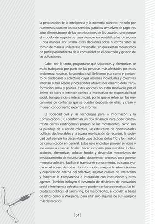 la privatización de la inteligencia y la memoria colectiva, no solo por
numerosos casos en los que servicios gratuitos se vuelven de pago tras
años alimentándose de las contribuciones de las usuarias, sino porque
el modelo de negocio se basa siempre en rentabilizarlas de alguna
u otra manera. Por último, estas decisiones sobre nuestros datos se
toman de manera unilateral e irrevocable, sin que existan mecanismos
de participación directa de la comunidad en el desarrollo y gestión de
las aplicaciones.

    Cabe, por lo tanto, preguntarse qué soluciones y alternativas se
están trabajando por parte de las personas más afectadas por estos
problemas: nosotras, la sociedad civil. Definimos ésta como el conjun-
to de ciudadanas y colectivos cuyas acciones individuales y colectivas
intentan cubrir deseos y necesidades a través del fomento de la trans-
formación social y política. Estas acciones no están motivadas por el
ánimo de lucro e intentan ceñirse a imperativos de responsabilidad
social, transparencia e interactividad, por lo que se refuerzan los me-
canismos de confianza que se pueden depositar en ellas, y crean y
mueven conocimiento experto e informal.

    La sociedad civil y las Tecnologías para la Información y la
Comunicación (TIC) conforman un dúo dinámico. Para poder contra-
rrestar ciertas contingencias propias de los movimientos, como son
la paradoja de la acción colectiva, las estructuras de oportunidades
políticas desfavorables y la escasa movilización de recursos; la socie-
dad civil siempre ha desarrollado usos tácticos de las TIC y los medios
de comunicación en general. Estos usos engloban proveer servicios y
soluciones a usuarias finales; hacer campaña para visibilizar luchas,
acciones, alternativas; colectar fondos y desarrollar mecanismos de
involucramiento de voluntariado; documentar procesos para generar
memoria colectiva, facilitar el trasvase de conocimiento, así como ayu-
dar en el acceso de todas a la información; mejorar la administración
y organización interna del colectivo; mejorar canales de interacción
y fomentar la transparencia e interacción con instituciones y otros
agentes. También incluyen el desarrollo de dinámicas de innovación
social e inteligencia colectiva como pueden ser las cooperativas, las bi-
bliotecas públicas, el carsharing, los microcréditos, el copyleft o bases
de datos como la Wikipedia, para citar solo algunos de sus ejemplos
más destacados.



                          [54]
 
