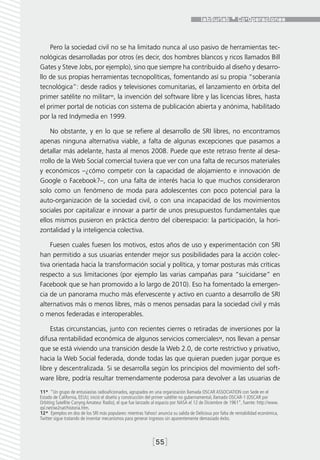 Pero la sociedad civil no se ha limitado nunca al uso pasivo de herramientas tec-
nológicas desarrolladas por otros (es decir, dos hombres blancos y ricos llamados Bill
Gates y Steve Jobs, por ejemplo), sino que siempre ha contribuido al diseño y desarro-
llo de sus propias herramientas tecnopolíticas, fomentando así su propia “soberanía
tecnológica”: desde radios y televisiones comunitarias, el lanzamiento en órbita del
primer satélite no militar11, la invención del software libre y las licencias libres, hasta
el primer portal de noticias con sistema de publicación abierta y anónima, habilitado
por la red Indymedia en 1999.

    No obstante, y en lo que se refiere al desarrollo de SRI libres, no encontramos
apenas ninguna alternativa viable, a falta de algunas excepciones que pasamos a
detallar más adelante, hasta al menos 2008. Puede que este retraso frente al desa-
rrollo de la Web Social comercial tuviera que ver con una falta de recursos materiales
y económicos –¿cómo competir con la capacidad de alojamiento e innovación de
Google o Facebook?–, con una falta de interés hacia lo que muchos consideraron
solo como un fenómeno de moda para adolescentes con poco potencial para la
auto-organización de la sociedad civil, o con una incapacidad de los movimientos
sociales por capitalizar e innovar a partir de unos presupuestos fundamentales que
ellos mismos pusieron en práctica dentro del ciberespacio: la participación, la hori-
zontalidad y la inteligencia colectiva.

    Fuesen cuales fuesen los motivos, estos años de uso y experimentación con SRI
han permitido a sus usuarias entender mejor sus posibilidades para la acción colec-
tiva orientada hacia la transformación social y política, y tomar posturas más críticas
respecto a sus limitaciones (por ejemplo las varias campañas para “suicidarse” en
Facebook que se han promovido a lo largo de 2010). Eso ha fomentado la emergen-
cia de un panorama mucho más efervescente y activo en cuanto a desarrollo de SRI
alternativos más o menos libres, más o menos pensadas para la sociedad civil y más
o menos federadas e interoperables.

    Estas circunstancias, junto con recientes cierres o retiradas de inversiones por la
difusa rentabilidad económica de algunos servicios comerciales12, nos llevan a pensar
que se está viviendo una transición desde la Web 2.0, de corte restrictivo y privativo,
hacia la Web Social federada, donde todas las que quieran pueden jugar porque es
libre y descentralizada. Si se desarrolla según los principios del movimiento del soft-
ware libre, podría resultar tremendamente poderosa para devolver a las usuarias de
11*  “Un grupo de entusiastas radioaficionados, agrupados en una organización llamada OSCAR ASSOCIATION con Sede en el
Estado de California, EEUU, inició el diseño y construcción del primer satélite no gubernamental, llamado OSCAR-1 (OSCAR por
Orbiting Satellite Carryng Amateur Radio), el que fue lanzado al espacio por NASA el 12 de Diciembre de 1961”, fuente: http://www.
qsl.net/xe2nat/historia.htm.
12*  Ejemplos en dos de los SRI más populares: mientras Yahoo! anuncia su salida de Delicious por falta de rentabilidad económica,
Twitter sigue tratando de inventar mecanismos para generar ingresos sin aparentemente demasiado éxito.



                                                             [55]
 
