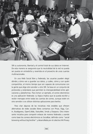 SRI su autonomía, libertad y el control total de sus datos en Internet.
De esta manera se aseguraría que la neutralidad de la red no pueda
ser puesta en entredicho y revertida en el provecho de unas cuantas
multinacionales.

    En una Web Social libre y federada, las usuarias pueden elegir
dónde y cómo van a guardar sus datos, y cuáles, cómo y con quién
compartirlos, al mismo tiempo que son capaces de comunicarse con
la gente que elige otro servidor u otro SRI. Se basa en un conjunto de
protocolos y estándares que permiten la interoperabilidad entre apli-
caciones y plataformas. Para tomar un ejemplo, el correo electrónico
es una aplicación federada: su lógica implica que se pueda escribir y
recibir mensajes entre todas las cuentas de correo, aunque estén en
otro servidor o se utilicen distintas aplicaciones para leerlos.

    Para citar algunas de las iniciativas más estables que ofrecen
alternativas de redes sociales libres contamos con Pinax, Elgg, Cyn.
In, Buddypress, OpenCollab, StatusNet, Smob y Diaspora. Otra intere-
sante iniciativa para compartir enlaces de manera federada y usando
como base los correos electrónicos es Socialbar, definido como “social
browsing without big brother” y desarrollada por el colectivo Mr.Privacy



                                        [56]
 