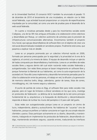 en la Universidad Stanford. El consorcio W3C13 también ha anunciado el pasado 15
de diciembre de 2010 el lanzamiento de una incubadora, en relación con la Web
social federada, cuya actividad buscará proporcionar un conjunto de especificaciones
impulsadas por la comunidad, así como una serie de pruebas para el desarrollo de la
web social federada.

    En cuanto a iniciativas pensadas desde y para los movimientos sociales existe
Crabgrass, una de las SRI más antiguas enfocadas a la colaboración entre colectivos
y desarrollada por Riseup, un colectivo autónomo de activistas para la provisión de
infraestructuras comunicacionales alternativas. Encontramos también el proyecto
Gnu Social, que agrupa desarrolladoras de software libre con el objetivo de crear una
red social descentralizada instalable en servidores propios. Finalmente está Lorea, que
pasamos a explicar más en detalle.

     Lorea es un proyecto promovido por un colectivo informal nacido en 2009,
formado por personas preocupadas por la seguridad y la privacidad en la era de la
vigilancia, el control y la minería de datos. El equipo de desarrollo incluye un ejército
de hadas compuesto por desarrolladoras y hacktivistas. Lorea es un semillero de redes
sociales libres y seguras dentro del cual están naciendo redes sociales federadas y
autogestionadas. Son redes libres porque se basan íntegramente en software libre y
porque fomentan la libertad de sus habitantes, así como la auto-organización de la
sociedad civil. Para ello Lorea implementa y desarrolla herramientas pensadas para fa-
cilitar la colaboración entre las personas, el trabajo en red, la difusión y la generación
de memoria colectiva (wikis, blogs, calendarios, gestor de tareas, listas de correo,
microblogging, etc.) de manera segura y soberana.

    El punto de partida de Lorea es Elgg, el software libre para redes sociales más
popular, pero en lugar de limitarse a ofrecer servidores en los que corra, investiga
en protocolos de federación. La defensa de la neutralidad de la red como principio
fundamental de su arquitectura y la búsqueda de distribución y descentralización
responde al deseo de tumbar los muros del panóptico 2.0 para salir del gueto.

    Estas redes son autogestionadas porque Lorea es un proyecto sin ánimo de
lucro, independiente, abierto y autosuficiente. No hablamos de “usuarias” sino de
habitantes, porque se prefiere un habitar consciente en lugar de una simple relación
clientelar y pasiva. Éstas participan activamente en su diseño, desarrollo y manteni-
miento, trabajando en implementar los protocolos de federación, desarrollando có-
digo, manteniendo servidores seguros, cazando errores, traduciendo las interfaces

13*  El World Wide Web Consortium (W3C) es una comunidad internacional que desarrolla estándares que aseguran el crecimiento
de la Web a largo plazo http://www.w3.org/.



                                                           [57]
 