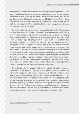 de configurar en sentido contrario14. Declaraciones inquietantes por parte del CEO de
una red social comercial que se ha transformado virtualmente en el tercer país más
poblado del mundo, lo que nos da una idea del alcance de su poder. ¿Será por ello
que Zuckerberg ha sido elegido persona del año 2010 por la revista Time? ¿O será
porque quien iba ganando las votaciones de las lectoras era Julian Assange, pero el
poder ha preferido premiar la concepción de la privacidad y transparencia promovida
por Facebook que la de Wikileaks?

    En cierto modo, los acontecimientos surgidos alrededor de las filtraciones de
Wikileaks han explicitado la guerra que se está librando desde hace años para el
control y gobernancia de Internet. Nos han dado la razón a quienes hemos sido
tradicionalmente tachadas de desconfiadas y paranoicas, quienes no conseguíamos
ver en Google a un gigante bueno y amable ni a Myspace como una plataforma para
dar libertad a las creadoras musicales ni a Facebook como una respuesta a nuestras
necesidades sociales. La expulsión o rechazo de Wikileaks por parte de Amazon,
Paypal y otros servicios comerciales en Internet, que han cedido a presiones del go-
bierno de EEUU, ha mostrado cómo las empresas están dispuestas a comprometer
sus intereses por defender nuestras libertades de expresión y acceso a la información.
Wikileaks ha contribuido a revelar el caso conocido como Sindegate15. Sus filtraciones
demuestran cómo EEUU y grandes monopolios industriales relacionados con la pro-
piedad intelectual han presionado al gobierno español para que desarrolle la llamada
“Ley Sinde”, que crea un mecanismo de censura extrajudicial para salvaguardar el
copyright, pasando por alto las mínimas normas democráticas.

    En un bando están los grupos mediáticos, los lobbies del capital financiero y
los gobiernos, y por el otro lado estamos la sociedad civil, nosotras, luchando para
mantener la independencia, la libertad y neutralidad de Internet. Como siempre, el
aspecto más positivo residirá en que estos ataques reiterados de la industria, gobier-
nos y otros dinosaurios moribundos estimularán la capacidad de la sociedad civil para
innovar, desarrollar y reinventar sus herramientas de comunicación para que sean
más libres, seguras y, esperamos, federadas. Puede que haya vuelto el momento
de releer 1984 y la “Declaración de Independencia del Ciberespacio” y sopesar con
atención cómo vamos a involucrarnos activamente en la recuperación de nuestra
soberanía tecnológica en Internet, en las redes sociales y en nuestras vidas.




14*  Ver “The Evolution of Privacy in Facebook” en http://mattmckeon.com/facebook-privacy/
15*  http://sindegate.net/el-sindegate.




                                                            [59]
 