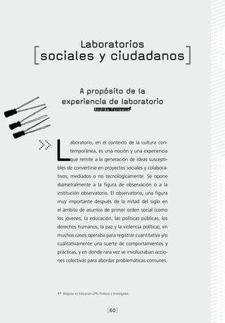 Laboratorios
[sociales y ciudadanos]
          A propósito de la
      experiencia de laboratorio
                               Andrés Fonseca1




   L        aboratorio, en el contexto de la cultura con-
            temporánea, es una noción y una experiencia
            que remite a la generación de ideas suscepti-
   bles de convertirse en proyectos sociales y colabora-
   tivos, mediados o no tecnológicamente. Se opone
   diametralmente a la figura de observación o a la
   institución observatorio. El observatorio, una figura
   muy importante después de la mitad del siglo en
   el ámbito de asuntos de primer orden social (como
   los jóvenes, la educación, las políticas públicas, los
   derechos humanos, la paz y la violencia política), en
   muchos casos operaba para registrar cuantitativa y/o
   cualitativamente una suerte de comportamientos y
   prácticas, y en donde rara vez se involucraban accio-
   nes colectivas para abordar problemáticas comunes.




   1*  Magíster en Educación UPN. Profesor e investigador.



                                         [60]
 