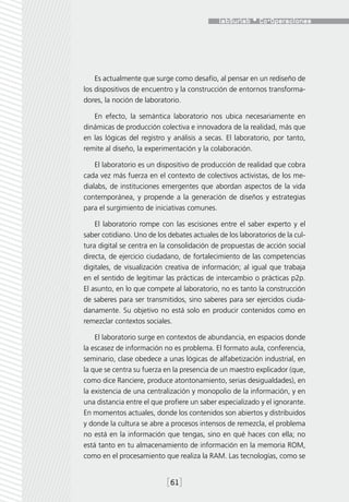 Es actualmente que surge como desafío, al pensar en un rediseño de
los dispositivos de encuentro y la construcción de entornos transforma-
dores, la noción de laboratorio.

   En efecto, la semántica laboratorio nos ubica necesariamente en
dinámicas de producción colectiva e innovadora de la realidad, más que
en las lógicas del registro y análisis a secas. El laboratorio, por tanto,
remite al diseño, la experimentación y la colaboración.

    El laboratorio es un dispositivo de producción de realidad que cobra
cada vez más fuerza en el contexto de colectivos activistas, de los me-
dialabs, de instituciones emergentes que abordan aspectos de la vida
contemporánea, y propende a la generación de diseños y estrategias
para el surgimiento de iniciativas comunes.

    El laboratorio rompe con las escisiones entre el saber experto y el
saber cotidiano. Uno de los debates actuales de los laboratorios de la cul-
tura digital se centra en la consolidación de propuestas de acción social
directa, de ejercicio ciudadano, de fortalecimiento de las competencias
digitales, de visualización creativa de información; al igual que trabaja
en el sentido de legitimar las prácticas de intercambio o prácticas p2p.
El asunto, en lo que compete al laboratorio, no es tanto la construcción
de saberes para ser transmitidos, sino saberes para ser ejercidos ciuda-
danamente. Su objetivo no está solo en producir contenidos como en
remezclar contextos sociales.

    El laboratorio surge en contextos de abundancia, en espacios donde
la escasez de información no es problema. El formato aula, conferencia,
seminario, clase obedece a unas lógicas de alfabetización industrial, en
la que se centra su fuerza en la presencia de un maestro explicador (que,
como dice Ranciere, produce atontonamiento, serias desigualdades), en
la existencia de una centralización y monopolio de la información, y en
una distancia entre el que profiere un saber especializado y el ignorante.
En momentos actuales, donde los contenidos son abiertos y distribuidos
y donde la cultura se abre a procesos intensos de remezcla, el problema
no está en la información que tengas, sino en qué haces con ella; no
está tanto en tu almacenamiento de información en la memoria ROM,
como en el procesamiento que realiza la RAM. Las tecnologías, como se


                            [61]
 