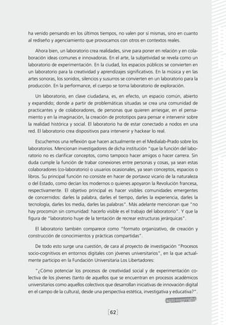 ha venido pensando en los últimos tiempos, no valen por sí mismas, sino en cuanto
al rediseño y agenciamiento que provocamos con otros en contextos reales.

    Ahora bien, un laboratorio crea realidades, sirve para poner en relación y en cola-
boración ideas comunes e innovadoras. En el arte, la subjetividad se revela como un
laboratorio de experimentación. En la ciudad, los espacios públicos se convierten en
un laboratorio para la creatividad y aprendizajes significativos. En la música y en las
artes sonoras, los sonidos, silencios y susurros se convierten en un laboratorio para la
producción. En la performance, el cuerpo se torna laboratorio de exploración.

    Un laboratorio, en clave ciudadana, es, en efecto, un espacio común, abierto
y expandido; donde a partir de problemáticas situadas se crea una comunidad de
practicantes y de colaboradores, de personas que quieren arriesgar, en el pensa-
miento y en la imaginación, la creación de prototipos para pensar e intervenir sobre
la realidad histórica y social. El laboratorio ha de estar conectado a nodos en una
red. El laboratorio crea dispositivos para intervenir y hackear lo real.

    Escuchemos una reflexión que hacen actualmente en el Medialab-Prado sobre los
laboratorios. Mencionan investigadores de dicha institución “que la función del labo-
ratorio no es clarificar conceptos, como tampoco hacer amigos o hacer carrera. Sin
duda cumple la función de trabar conexiones entre personas y cosas, ya sean estas
colaboradores (co-laboratorio) o usuarios ocasionales, ya sean conceptos, espacios o
libros. Su principal función no consiste en hacer de portavoz vicario de la naturaleza
o del Estado, como decían los modernos o quienes apoyaron la Revolución francesa,
respectivamente. El objetivo principal es hacer visibles comunidades emergentes
de concernidos: darles la palabra, darles el tiempo, darles la experiencia, darles la
tecnología, darles los media, darles las palabras”. Más adelante mencionan que “no
hay procomún sin comunidad: hacerlo visible es el trabajo del laboratorio”. Y que la
figura de “laboratorio huye de la tentación de recrear estructuras jerárquicas”.

   El laboratorio también comparece como “formato organizativo, de creación y
construcción de conocimientos y prácticas compartidas”.

   De todo esto surge una cuestión, de cara al proyecto de investigación “Procesos
socio-cognitivos en entornos digitales con jóvenes universitarios”, en la que actual-
mente participo en la Fundación Universitaria Los Libertadores:

    “¿Cómo potenciar los procesos de creatividad social y de experimentación co-
lectiva de los jóvenes (tanto de aquellos que se encuentran en procesos académicos
universitarios como aquellos colectivos que desarrollan iniciativas de innovación digital
en el campo de la cultura), desde una perspectiva estética, investigativa y educativa?”.



                                         [62]
 