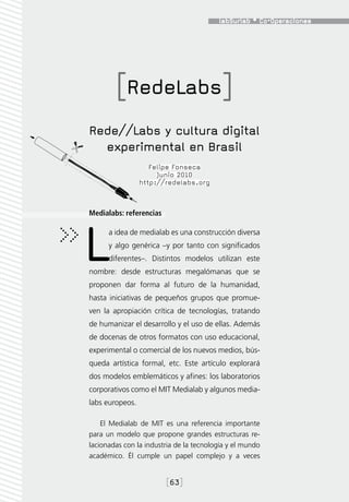 [RedeLabs]
Rede//Labs y cultura digital
  experimental en Brasil
                    Felipe Fonseca
                      Junio 2010
                 http://redelabs.org



Medialabs: referencias




L     a idea de medialab es una construcción diversa
      y algo genérica –y por tanto con significados
      diferentes–. Distintos modelos utilizan este
nombre: desde estructuras megalómanas que se
proponen dar forma al futuro de la humanidad,
hasta iniciativas de pequeños grupos que promue-
ven la apropiación crítica de tecnologías, tratando
de humanizar el desarrollo y el uso de ellas. Además
de docenas de otros formatos con uso educacional,
experimental o comercial de los nuevos medios, bús-
queda artística formal, etc. Este artículo explorará
dos modelos emblemáticos y afines: los laboratorios
corporativos como el MIT Medialab y algunos media-
labs europeos.

    El Medialab de MIT es una referencia importante
para un modelo que propone grandes estructuras re-
lacionadas con la industria de la tecnología y el mundo
académico. Él cumple un papel complejo y a veces


                         [63]
 