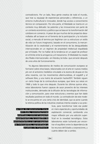 contradictorio. Por un lado, lleva gente creativa de todo el mundo,
              que trae su equipaje de experiencias personales y referencias, a un
              entorno multicultural e innovador, donde hay acceso a conocimiento
              técnico sin comparación. Por otra parte, el Medialab se inserta en un
              contexto muy delicado: las patentes y las innovaciones son parte de
              un contexto económico y político que se basa en la transformación del
              cotidiano en comercio. A pesar de que muchos de los proyectos desa-
              rrollados allí se basan en el fomento de la participación y la inclusión
              social, a menudo él termina por legitimar con su estructura un estilo
              de vida (un futuro imaginario), basado en el consumismo, la mercan-
              tilización de la creatividad y el mantenimiento de las desigualdades
              internacionales en un régimen de propiedad intelectual respaldada
              por el Estado. Por no hablar de la tendencia en un papel de profesor
              en el límite entre la arrogancia y el mesianismo. El Medialab ha creado
              dos filiales internacionales –en Irlanda y la India– que cerrarán después
              de unos años de funcionamiento.

               Ya algunos laboratorios de medios de comunicación europeos se
           formaron sobre otras bases; relacionados con el arte en nuevos medios
           y/o con el activismo mediático vinculado a la escena de okupas en los
           años noventa, con los movimientos altermundistas, el copyleft y el
           software libre, y una matriz de actuación hacker/DIY. También siguen
           un cierto linaje de la contracultura europea, que tiene sus raíces en
           1968 y todo lo que vino después. Durante los últimos quince años,
           estos laboratorios fueron capaces de sacar provecho de los intereses
           institucionales, derivados de la difusión de las tecnologías de informa-
           ción y comunicación, para crear estructuras y eventos que han dado
           resultados positivos en todo el mundo. La contradicción de este mode-
           lo se encuentra en una cierta crisis de identidad, que se pone cuando
           la retórica política de las industrias creativas intenta cooptar a sus prác-
                                            ticas, para transformar todo ese poder
  La idea de laboratorio tiene, en mero espectáculo y oportunidades de
      sin duda, connotaciones explotación comercial, cambiando una
   positivas, como el aspecto mayor reflexión por una adicción super-
  experimental, la creación de ficial en la novedad tecnológica. Estos
conocimiento y ser un espacio laboratorios están luchando por encon-
 de intercambio, aprendizaje y trar el equilibrio entre la dependencia de
         pruebas de hipótesis. los recursos del Estado y corporaciones, y
                                            cuánto deben dar a cambio.


                                        [64]
 