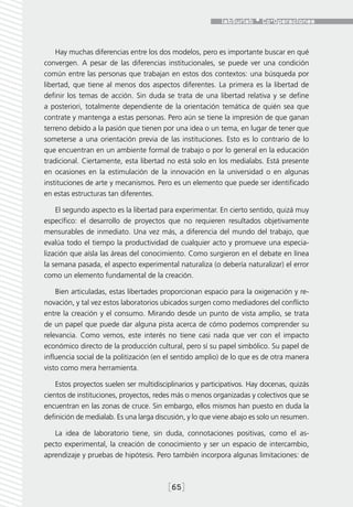 Hay muchas diferencias entre los dos modelos, pero es importante buscar en qué
convergen. A pesar de las diferencias institucionales, se puede ver una condición
común entre las personas que trabajan en estos dos contextos: una búsqueda por
libertad, que tiene al menos dos aspectos diferentes. La primera es la libertad de
definir los temas de acción. Sin duda se trata de una libertad relativa y se define
a posteriori, totalmente dependiente de la orientación temática de quién sea que
contrate y mantenga a estas personas. Pero aún se tiene la impresión de que ganan
terreno debido a la pasión que tienen por una idea o un tema, en lugar de tener que
someterse a una orientación previa de las instituciones. Esto es lo contrario de lo
que encuentran en un ambiente formal de trabajo o por lo general en la educación
tradicional. Ciertamente, esta libertad no está solo en los medialabs. Está presente
en ocasiones en la estimulación de la innovación en la universidad o en algunas
instituciones de arte y mecanismos. Pero es un elemento que puede ser identificado
en estas estructuras tan diferentes.

    El segundo aspecto es la libertad para experimentar. En cierto sentido, quizá muy
específico: el desarrollo de proyectos que no requieren resultados objetivamente
mensurables de inmediato. Una vez más, a diferencia del mundo del trabajo, que
evalúa todo el tiempo la productividad de cualquier acto y promueve una especia-
lización que aísla las áreas del conocimiento. Como surgieron en el debate en línea
la semana pasada, el aspecto experimental naturaliza (o debería naturalizar) el error
como un elemento fundamental de la creación.

    Bien articuladas, estas libertades proporcionan espacio para la oxigenación y re-
novación, y tal vez estos laboratorios ubicados surgen como mediadores del conflicto
entre la creación y el consumo. Mirando desde un punto de vista amplio, se trata
de un papel que puede dar alguna pista acerca de cómo podemos comprender su
relevancia. Como vemos, este interés no tiene casi nada que ver con el impacto
económico directo de la producción cultural, pero sí su papel simbólico. Su papel de
influencia social de la politización (en el sentido amplio) de lo que es de otra manera
visto como mera herramienta.

    Estos proyectos suelen ser multidisciplinarios y participativos. Hay docenas, quizás
cientos de instituciones, proyectos, redes más o menos organizadas y colectivos que se
encuentran en las zonas de cruce. Sin embargo, ellos mismos han puesto en duda la
definición de medialab. Es una larga discusión, y lo que viene abajo es solo un resumen.

   La idea de laboratorio tiene, sin duda, connotaciones positivas, como el as-
pecto experimental, la creación de conocimiento y ser un espacio de intercambio,
aprendizaje y pruebas de hipótesis. Pero también incorpora algunas limitaciones: de



                                         [65]
 