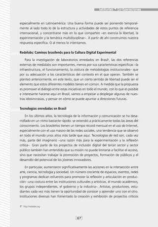 especialmente en Latinoamérica. Una buena forma puede ser poniendo temporal-
mente al lado todo lo de la estructura y actividades de estos puntos de referencia
internacional, y concentrarse más en lo que comparten –en esencia la libertad, la
experimentación y la temática multidisciplinar–. A partir de ahí construimos nuestra
respuesta específica. O al menos lo intentamos.

Redelabs: Caminos brasilenõs para la Cultura Digital Experimental

    Para la investigación de laboratorios enredados en Brasil1, las dos referencias
externas de medialabs son importantes, menos por sus características específicas –la
infraestructura, el funcionamiento, la costura de metodologías institucionales– que
por su adecuación a las características del contexto en el que operan. También se
planteó anteriormente, en este texto, que un cierto sentido de libertad puede ser el
elemento que estos diferentes modelos tienen en común. A medida que la propuesta
es promover el diálogo entre estas iniciativas en todo el mundo, con lo que es posible
e interesante hacerse aquí en Brasil, vamos a empezar a desplegar algunas de nues-
tras idiosincrasias, y pensar en cómo se puede apuntar a direcciones futuras.

Tecnologías enredadas en Brasil

     En los últimos años, la tecnología de la información y comunicación se ha desa-
rrollado en un ritmo bastante rápido: se extendió a prácticamente todas las áreas del
conocimiento. Los brasileños tienen un tiempo récord mensual en el uso de Internet,
especialmente con el uso masivo de las redes sociales, una tendencia que se observó
en todo el mundo unos años más tarde que aquí. Tecnologías de red son, cada vez
más, parte del imaginario –una razón más para la experimentación y la reflexión
crítica–. Gran parte de los proyectos de inclusión digital del tercer sector y sector
público también han entendido que su misión no puede limitarse a facilitar el acceso,
sino que necesitan trabajar la promoción de proyectos, formación de públicos y el
desarrollo del potencial de los jóvenes innovadores.

    En particular, aumentaron significativamente las acciones en la intersección entre
arte, ciencia, tecnología y sociedad. Un número creciente de espacios, eventos, redes
y programas dedican esfuerzos para promover la reflexión y articulación en produc-
ción –una costura entre las instituciones culturales y artísticas, el mundo académico,
los grupos independientes, el gobierno y la industria–. Artistas, productores, estu-
diantes cada vez más tienen la oportunidad de conocer y aprender uno con el otro.
Instituciones diversas han fomentado la creación y exhibición de proyectos críticos

1*  http://redelabs.org



                                        [67]
 