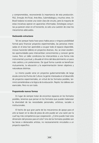 y comprometidos, reconociendo la importancia de esta producción.
FILE, Emoção Art.Ficial, Arte.Mov, Submidialogia y muchos otros. En
Brasil todavía no existe una visión clara de circuito, pero la mayoría de
estas iniciativas operan en aparcerías informadas. Estrategias conjun-
tas ya parecen estar en el horizonte, es solo una cuestión de crear los
mecanismos adecuados.

Hackeando estructuras

    Tal vez porque hasta hace poco había poca o ninguna posibilidad
formal para financiar proyectos experimentales, las personas intere-
sadas en el área han aprendido a ocupar todo el espacio disponible,
incluso haciendo talleres en proyectos diversos. Así, se crean excelen-
tes oportunidades para intercambiar conocimientos y conocer gente
nueva. Pero un taller condiciona los intercambios a una forma más
instrumental y puntual, y disuade el ritmo del descubrimiento un poco
más caótico y sin pretensiones. De igual forma cuando se benefician
mutuamente, la educación y la experimentación tienen objetivos y
naturalezas distintas.

   Lo mismo puede verse en proyectos gubernamentales de larga
escala como los Puntos de Cultura: la gente interesada en el desarrollo
de proyectos experimentales, en virtud de los formatos posibles, ter-
minó sometiéndose a la lógica de la educación. Repito: los talleres son
esenciales. Pero no son todo.

Proponiendo nuevas formas

    En lugar de siempre tratar de encontrar espacios en los formatos
posibles, tenemos que pensar en los formatos que pueden balancear
la diversidad de las necesidades personales, artísticas, sociales e
institucionales.

    El hecho de que gran parte de los mecanismos de apoyo para el
arte se basen en la idea de pieza de arte puede ser una razón por la
cual hay más competencia que cooperación. ¿Cómo puedo traer esta
dimensión del proceso para el ciclo? Uno de los formatos posibles son
las becas a destacados artistas, no necesariamente vinculados a un
proyecto específico.




                                         [68]
 
