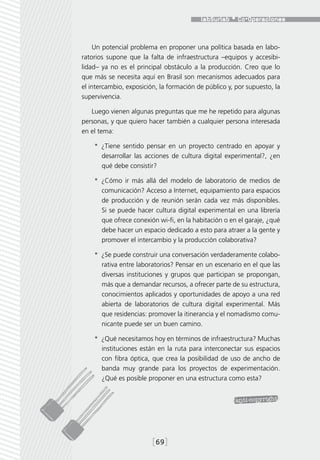 Un potencial problema en proponer una política basada en labo-
ratorios supone que la falta de infraestructura –equipos y accesibi-
lidad– ya no es el principal obstáculo a la producción. Creo que lo
que más se necesita aquí en Brasil son mecanismos adecuados para
el intercambio, exposición, la formación de público y, por supuesto, la
supervivencia.

   Luego vienen algunas preguntas que me he repetido para algunas
personas, y que quiero hacer también a cualquier persona interesada
en el tema:

    *  ¿Tiene sentido pensar en un proyecto centrado en apoyar y
       desarrollar las acciones de cultura digital experimental?, ¿en
       qué debe consistir?

    *  ¿Cómo ir más allá del modelo de laboratorio de medios de
       comunicación? Acceso a Internet, equipamiento para espacios
       de producción y de reunión serán cada vez más disponibles.
       Si se puede hacer cultura digital experimental en una librería
       que ofrece conexión wi-fi, en la habitación o en el garaje, ¿qué
       debe hacer un espacio dedicado a esto para atraer a la gente y
       promover el intercambio y la producción colaborativa?

    *  ¿Se puede construir una conversación verdaderamente colabo-
       rativa entre laboratorios? Pensar en un escenario en el que las
       diversas instituciones y grupos que participan se propongan,
       más que a demandar recursos, a ofrecer parte de su estructura,
       conocimientos aplicados y oportunidades de apoyo a una red
       abierta de laboratorios de cultura digital experimental. Más
       que residencias: promover la itinerancia y el nomadismo comu-
       nicante puede ser un buen camino.

    *  ¿Qué necesitamos hoy en términos de infraestructura? Muchas
       instituciones están en la ruta para interconectar sus espacios
       con fibra óptica, que crea la posibilidad de uso de ancho de
       banda muy grande para los proyectos de experimentación.
       ¿Qué es posible proponer en una estructura como esta?




                         [69]
 