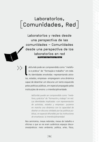 Laboratorios,
[Comunidades, Red]
  Laboratorios y redes desde
    una perspectiva de las
 comunidades – Comunidades
 desde una perspectiva de los
      laboratorios en red
                Miguel de Castro Pérez




 l  abSurlab pode ser compreendido como “metáfo-
    ra e prática” de “formação e trabalho” em rede.
    As identidades envolvidas –representando ativis-
 tas, estados, empresas– empregaram uma dinâmica
 capaz de desenhar um discurso um tanto esquecido
 pelas políticas públicas, em especial propagado pelas
 instituições de ensino: a interdisciplinaridade.

        labSurlab puede ser comprendido como “metá-
        fora y práctica” de “formación y trabajo” en red.
        Las identidades implicadas –con representación
        de activistas, estados y empresas– pusieron
        en marcha una dinámica con la capacidad de
        diseñar un discurso olvidado por las políticas pú-
        blicas, en especial difundido por las instituciones
        de enseñanza: la interdisciplinariedad.

 Nos seminários, mesas redondas, mesas de trabalho e
 oficinas o que se via eram autênticos espaços discur-
 sivos/práticos: meio ambiente, política, artes, física,



                           [70]
 