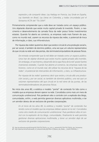 expresión y de compartir ideas: Ley Hadopy en Francia, Ley Sinde en España,
         Ley Azeredo en Brasil, Ley Lleras en Colombia, y todas circundadas por el
         fantasma ACTA del “Tío SAM”.

Primeiramente compreender que a rede deve ser tratada como um espaço público.
Uns objetarão dizendo que existe muito capital privado lá investido. Porém, o nas-
cimento e desenvolvimento da camada física da rede1 possui fortes investimentos
estatais. Quando foi aberto ao comércio, as empresas nada mais fizeram do que,
como no mundo real, usarem os recursos da riqueza das redes, o potencial de troca
de informação, e claro, sua infra-estrutura.

   Por riqueza das redes2 queremos dizer que existe e circula lá uma produção social e,
por ser social, é também de domínio público, uma vez que um volume representativo
do que circula na rede vem das pontas, dos terminais/computadores de pessoas físicas.

         De entrada comprender que la red debe ser tratada como un espacio público.
         Unos han de objetar diciendo que existe mucho capital privado allá invertido.
         Sin embargo, el nacimiento y desarrollo de la capa física de la red1 posee fuertes
         inversiones estatales. Cuando fue abierto al comercio, las empresas nada más
         hicieron, como en el mundo real, del utilizar los recursos de la “riqueza de las
         redes”, el potencial de intercambio de información, y claro, su infraestructura.

         Por riqueza de las redes2 queremos decir que existe y circula allá una produc-
         ción social y, por ser social, es también de dominio público, una vez que un
         volumen representativo del que circula en la red viene de las puntas, de las
         terminales/ordenadores de personas físicas.

No início dos anos 80, a estética e modelo “portal” de conteúdo foi tido como o
modelo que as empresas deviam operar na rede. Concebidos como mais um meio de
comunicação unidirecional. Pois perderam eles o controle com a explosão dos blogs,
comunidades, enfim, a web permitia gerenciar diversos aplicativos multimídia, e ter
um servidor deixou de ser exclusivo de grandes coorporações.

         En el inicio de los años 80, la estética y modelo “portal” de contenido fue
         tenido como el modelo que las empresas debían operar en la red. Concebidos
         como otro medio de comunicación unidirecional. Pues perdieron ellos el con-
         trol con la explosión de los blogs, comunidades, finalmente la web permitía
         gestionar diversas aplicaciones multimedia, y tener un servidor dejó de ser
         exclusivo de grandes corporaciones.

1*  http://pt.wikiversity.org/wiki/Introdu%C3%A7%C3%A3o_ao_curso_e_apresenta%C3%A7%C3%A3o_das_ferramentas.
2*  http://cyber.law.harvard.edu/wealth_of_networks/index.php?title=A_Riqueza_das_Redes_-_Cap%C3%ADtulo_1.



                                                    [73]
 