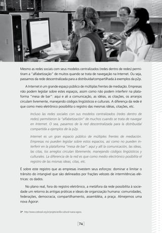 Mesmo as redes sociais com seus modelos centralizados (redes dentro de redes) permi-
tiram a “alfabetização” de muitos quando se trata de navegação na Internet. Ou seja,
passamos da rede descentralizada para a distribuída/compartilhada à exemplos da p2p.

    A Internet é um grande espaço público de múltiplas frentes de mediação. Empresas
não podem legislar sobre estes espaços, assim como não podem interferir na plata-
forma “mesa de bar”: aqui e ali a comunicação, as idéias, as citações, os arranjos
circulam livremente, manejando códigos lingüísticos e culturais. A diferença da rede é
que como meio eletrônico possibilita o registro das mesmas idéias, citações, etc.

           Incluso las redes sociales con sus modelos centralizados (redes dentro de
           redes) permitieron la “alfabetización” de muchos cuando se trata de navegar
           en Internet. O sea, pasamos de la red descentralizada para la distribuida/
           compartida a ejemplos de la p2p.

           Internet es un gran espacio público de múltiples frentes de mediación.
           Empresas no pueden legislar sobre estos espacios, así como no pueden in-
           terferir en la plataforma “mesa de bar”: aquí y allí la comunicación, las ideas,
           las citas, los arreglos circulan libremente, manejando códigos lingüísticos y
           culturales. La diferencia de la red es que como medio electrónico posibilita el
           registro de las mismas ideas, citas, etc.

É sobre este registro que as empresas investem seus esforços: dominar e limitar o
trânsito do intangível que são delineados por frações velozes de intermitências elé-
tricas: os dados.

   No plano real, fora do registro eletrônico, a metáfora da rede possibilita à socie-
dade um retorno às antigas práticas e ideais de organização humana: comunidades,
federações, democracia, compartilhamento, assembléia, a praça. Almejemos uma
nova Ágora3.

3*  http://www.ccebrasil.org.br/projeto/anilla-cultural-nueva-agora.



                                                               [74]
 