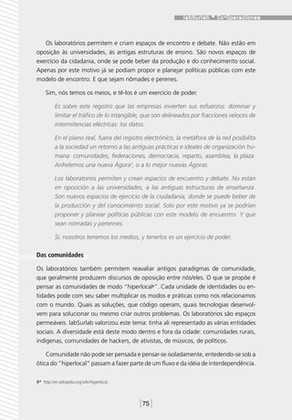 Os laboratórios permitem e criam espaços de encontro e debate. Não estão em
oposição às universidades, às antigas estruturas de ensino. São novos espaços de
exercício da cidadania, onde se pode beber da produção e do conhecimento social.
Apenas por este motivo já se podiam propor e planejar políticas públicas com este
modelo de encontro. E que sejam nômades e perenes.

     Sim, nós temos os meios, e tê-los é um exercício de poder.

           Es sobre este registro que las empresas invierten sus esfuerzos: dominar y
           limitar el tráfico de lo intangible, que son delineados por fracciones veloces de
           intermitencias eléctricas: los datos.

           En el plano real, fuera del registro electrónico, la metáfora de la red posibilita
           a la sociedad un retorno a las antiguas prácticas e ideales de organización hu-
           mana: comunidades, federaciones, democracia, reparto, asamblea, la plaza.
           Anhelemos una nueva Ágora3, o a lo mejor nuevas Ágoras.

           Los laboratorios permiten y crean espacios de encuentro y debate. No están
           en oposición a las universidades, a las antiguas estructuras de enseñanza.
           Son nuevos espacios de ejercicio de la ciudadanía, donde se puede beber de
           la producción y del conocimiento social. Solo por este motivo ya se podrían
           proponer y planear políticas públicas con este modelo de encuentro. Y que
           sean nómadas y perennes.

           Sí, nosotros tenemos los medios, y tenerlos es un ejercicio de poder.

Das comunidades

Os laboratórios também permitem reavaliar antigos paradigmas de comunidade,
que geralmente produzem discursos de oposição entre nós/eles. O que se propõe é
pensar as comunidades de modo “hiperlocal4”. Cada unidade de identidades ou en-
tidades pode com seu saber multiplicar os modos e práticas como nos relacionamos
com o mundo. Quais as soluções, que código operam, quais tecnologias desenvol-
vem para solucionar ou mesmo criar outros problemas. Os laboratórios são espaços
permeáveis. labSurlab valorizou este tema: tinha ali representado as várias entidades
sociais. A diversidade está deste modo dentro e fora da cidade: comunidades rurais,
indígenas, comunidades de hackers, de ativistas, de músicos, de políticos.

    Comunidade não pode ser pensada e pensar-se isoladamente, entedendo-se sob a
ótica do “hiperlocal” passam a fazer parte de um fluxo e da idéia de interdependência.

4*  http://en.wikipedia.org/wiki/Hyperlocal.



                                               [75]
 