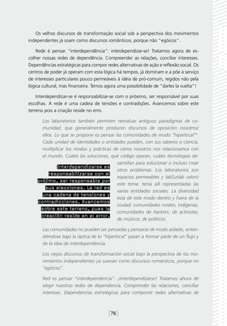 Os velhos discursos de transformação social sob a perspectiva dos movimentos
independentes já soam como discursos românticos, porque não “egóicos”.

    Rede é pensar “interdependência”: interdependizar-se! Tratamos agora de es-
colher nossas redes de dependência. Compreender as relações, conciliar interesses.
Dependências estratégicas para compor redes alternativas de ação e reflexão social. Os
centros de poder já operam com esta lógica há tempos, já dominam e a põe à serviço
de interesses particulares pouco permeáveis à idéia de pró-comum, regidos não pela
lógica cultural, mas financeira. Temos agora uma possibilidade de “darles la vuelta”!

    Interdependizar-se é responsabilizar-se com o próximo, ser responsável por suas
escolhas. A rede é uma cadeia de tensões e contradições. Avancemos sobre este
terreno pois a criação reside no erro.

      Los laboratorios también permiten reevaluar antiguos paradigmas de co-
      munidad, que generalmente producen discursos de oposición nosotros/
      ellos. Lo que se propone es pensar las comunidades de modo “hiperlocal”4.
      Cada unidad de identidades o entidades pueden, con sus saberes o ciencia,
      multiplicar los modos y prácticas de cómo nosotros nos relacionamos con
      el mundo. Cuáles las soluciones, qué código operan, cuáles tecnologías de-
                                          sarrollan para solucionar o incluso crear
              Interdependizarse es
                                          otros problemas. Los laboratorios son
          responsabilizarse con el
                                          espacios permeables y labSurlab valoró
    prójimo, ser responsable por
                                          este tema: tenía allí representadas las
       sus elecciones. La red es
                                          varias entidades sociales. La diversidad
      una cadena de tensiones y
                                          está de este modo dentro y fuera de la
    contradicciones. Avancemos
                                          ciudad: comunidades rurales, indígenas,
     sobre este terreno, pues la
                                          comunidades de hackers, de activistas,
     creación reside en el error.
                                          de músicos, de políticos.

       Las comunidades no pueden ser pensadas y pensarse de modo aislado, enten-
       diéndose bajo la óptica de lo “hiperlocal” pasan a formar parte de un flujo y
       de la idea de interdependencia.

       Los viejos discursos de transformación social bajo la perspectiva de los mo-
       vimientos independientes ya suenan como discursos románticos, porque no
       “egóicos”.

       Red es pensar “interdependencia”: ¡interdependizarse! Tratamos ahora de
       elegir nuestras redes de dependencia. Comprender las relaciones, conciliar
       intereses. Dependencias estratégicas para componer redes alternativas de



                                        [76]
 