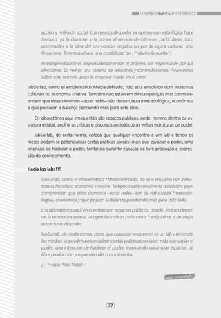 acción y reflexión social. Los centros de poder ya operan con esta lógica hace
       tiempos, ya la dominan y la ponen al servicio de intereses particulares poco
       permeables a la idea del pro-común, regidos no por la lógica cultural, sino
       financiera. Tenemos ahora una posibilidad de ¡“*darles la vuelta”!

       Interdependizarse es responsabilizarse con el prójimo, ser responsable por sus
       elecciones. La red es una cadena de tensiones y contradicciones. Avancemos
       sobre este terreno, pues la creación reside en el error.

labSurlab, como el emblemático MedialabPrado, não está envolvido com indústrias
culturais ou economia criativa. Também não estão em direta oposição mas coompre-
endem que estes domínios –estas redes– são de natureza mercadológica, econômica
e que possuem a balança pendendo mais para este lado.

    Os laboratórios aqui em questão são espaços públicos, onde, mesmo dentro da es-
trutura estatal, acolhe as críticas e discursos antipáticos às velhas estruturas de poder.

    labSurlab, de certa forma, coloca que qualquer encontro é um lab e tendo os
meios podem-se potencializar certas práticas sociais: mais que esvaziar o poder, uma
intenção de hackear o poder, tentando garantir espaços de livre produção e expres-
são do conhecimento.

Hacia los labs!!!

       labSurlab, como el emblemático *MedialabPrado, no está envuelto con indus-
       trias culturales o economía creativa. Tampoco están en directa oposición, pero
       comprenden que estos dominios –estas redes– son de naturaleza *mercado-
       lógica, económica y que poseen la balanza pendiendo más para este lado.

       Los laboratorios aquí en cuestión son espacios públicos, donde, incluso dentro
       de la estructura estatal, acogen las críticas y discursos *antipáticos a las viejas
       estructuras de poder.

       labSurlab, de cierta forma, pone que cualquier encuentro es un lab y teniendo
       los medios se pueden potencializar ciertas prácticas sociales: más que vaciar el
       poder, una intención de hackear el poder, intentando garantizar espacios de
       libre producción y expresión del conocimiento.

       ¡¡¡*Hacia *los *labs!!!




                                          [77]
 