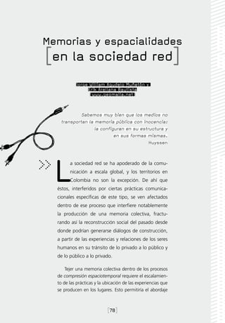 Memorias y espacialidades
[en la sociedad red]
           Jorge William Agudelo Muñetón y
                Erik Arellana Bautista
                 [www.geomalla.net]



            Sabemos muy bien que los medios no
   transportan la memoria pública con inocencia:
                  la configuran en su estructura y
                           en sus formas mismas.
                                          Huyssen




  L     a sociedad red se ha apoderado de la comu-
        nicación a escala global, y los territorios en
        Colombia no son la excepción. De ahí que
  éstos, interferidos por ciertas prácticas comunica-
  cionales específicas de este tipo, se ven afectados
  dentro de ese proceso que interfiere notablemente
  la producción de una memoria colectiva, fractu-
  rando así la reconstrucción social del pasado desde
  donde podrían generarse diálogos de construcción,
  a partir de las experiencias y relaciones de los seres
  humanos en su tránsito de lo privado a lo público y
  de lo público a lo privado.

      Tejer una memoria colectiva dentro de los procesos
  de compresión espaciotemporal requiere el escalamien-
  to de las prácticas y la ubicación de las experiencias que
  se producen en los lugares. Esto permitiría el abordaje



                            [78]
 