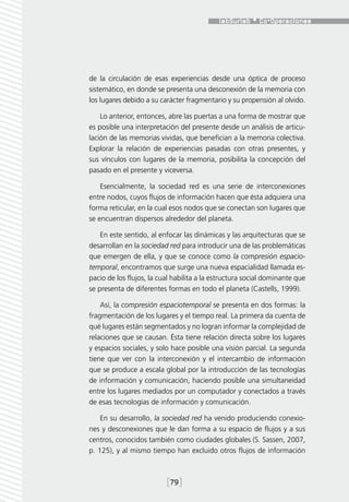 de la circulación de esas experiencias desde una óptica de proceso
sistemático, en donde se presenta una desconexión de la memoria con
los lugares debido a su carácter fragmentario y su propensión al olvido.

    Lo anterior, entonces, abre las puertas a una forma de mostrar que
es posible una interpretación del presente desde un análisis de articu-
lación de las memorias vividas, que benefician a la memoria colectiva.
Explorar la relación de experiencias pasadas con otras presentes, y
sus vínculos con lugares de la memoria, posibilita la concepción del
pasado en el presente y viceversa.

    Esencialmente, la sociedad red es una serie de interconexiones
entre nodos, cuyos flujos de información hacen que ésta adquiera una
forma reticular, en la cual esos nodos que se conectan son lugares que
se encuentran dispersos alrededor del planeta.

    En este sentido, al enfocar las dinámicas y las arquitecturas que se
desarrollan en la sociedad red para introducir una de las problemáticas
que emergen de ella, y que se conoce como la compresión espacio-
temporal, encontramos que surge una nueva espacialidad llamada es-
pacio de los flujos, la cual habilita a la estructura social dominante que
se presenta de diferentes formas en todo el planeta (Castells, 1999).

    Así, la compresión espaciotemporal se presenta en dos formas: la
fragmentación de los lugares y el tiempo real. La primera da cuenta de
qué lugares están segmentados y no logran informar la complejidad de
relaciones que se causan. Ésta tiene relación directa sobre los lugares
y espacios sociales, y solo hace posible una visión parcial. La segunda
tiene que ver con la interconexión y el intercambio de información
que se produce a escala global por la introducción de las tecnologías
de información y comunicación, haciendo posible una simultaneidad
entre los lugares mediados por un computador y conectados a través
de esas tecnologías de información y comunicación.

    En su desarrollo, la sociedad red ha venido produciendo conexio-
nes y desconexiones que le dan forma a su espacio de flujos y a sus
centros, conocidos también como ciudades globales (S. Sassen, 2007,
p. 125), y al mismo tiempo han excluido otros flujos de información



                          [79]
 