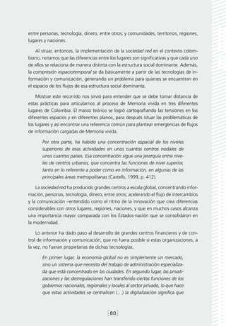 entre personas, tecnología, dinero, entre otros; y comunidades, territorios, regiones,
lugares y naciones.

    Al situar, entonces, la implementación de la sociedad red en el contexto colom-
biano, notamos que las diferencias entre los lugares son significativas y que cada uno
de ellos se relaciona de manera distinta con la estructura social dominante. Además,
la compresión espaciotemporal se da básicamente a partir de las tecnologías de in-
formación y comunicación, generando un problema para quienes se encuentran en
el espacio de los flujos de esa estructura social dominante.

    Mostrar este recorrido nos sirvió para entender que se debe tomar distancia de
estas prácticas para articularnos al proceso de Memoria vivida en tres diferentes
lugares de Colombia. El marco teórico se logró cartografiando las tensiones en los
diferentes espacios y en diferentes planos, para después situar las problemáticas de
los lugares y así encontrar una referencia común para plantear emergencias de flujos
de información cargadas de Memoria vivida.

       Por otra parte, ha habido una concentración espacial de los niveles
       superiores de esas actividades en unos cuantos centros nodales de
       unos cuantos países. Esa concentración sigue una jerarquía entre nive-
       les de centros urbanos, que concentra las funciones de nivel superior,
       tanto en lo referente a poder como en información, en algunas de las
       principales áreas metropolitanas (Castells, 1999, p. 412).

    La sociedad red ha producido grandes centros a escala global, concentrando infor-
mación, personas, tecnología, dinero, entre otros; acelerando el flujo de intercambios
y la comunicación –entendido como el ritmo de la innovación que crea diferencias
considerables con otros lugares, regiones, naciones, y que en muchos casos alcanza
una importancia mayor comparada con los Estados-nación que se consolidaron en
la modernidad.

    Lo anterior ha dado paso al desarrollo de grandes centros financieros y de con-
trol de información y comunicación, que no fuera posible si estas organizaciones, a
la vez, no fueran propietarias de dichas tecnologías.

       En primer lugar, la economía global no es simplemente un mercado,
       sino un sistema que necesita del trabajo de administración especializa-
       da que está concentrado en las ciudades. En segundo lugar, las privati-
       zaciones y las desregulaciones han transferido ciertas funciones de los
       gobiernos nacionales, regionales y locales al sector privado, lo que hace
       que estas actividades se centralicen (…) la digitalización significa que



                                        [80]
 