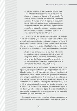 los sectores económicos dominantes necesiten acceder
       a una infraestructura de servicios que se encuentra pre-
       cisamente en los centros financieros de las ciudades. En
       lugar de tornarse obsoletas, estas ciudades concentran
       funciones de mando, sirven de lugares de producción
       para actividades financieras y para las industrias líderes
       del periodo llamado “post-industrial”, y proporcionan
       mercados en los que las empresas y los gobiernos pue-
       den adquirir los instrumentos financieros y tecnológicos
       que necesitan (Finquelievich, 2004, p. 116).

    Esto muestra cómo los sectores informacionales, de servicios,
de telecomunicaciones y de comunicaciones logran dar forma a los
centros financieros que absorben toda esta innovación en forma de
control de información, mientras que los intereses de los actores so-
ciales que se encuentran en la especialidad de los flujos no dan cuenta
de las situaciones de los lugares, de sus necesidades y de sus intereses.

       El espacio de los flujos tiene el papel de integración
       con niveles económicos y espaciales de más alcance. Tal
       integración, todavía, es vertical, dependiente y aliena-
       dora, ya que las decisiones esenciales concernientes a
       los procesos locales son extrañas al lugar y obedecen a
       motivaciones distantes (Santos, 2004, p. 87).

     Mientras tanto coexiste con lo anterior una necesidad de reconstruir
el pasado, de recuperar la Memoria que ha permitido la instauración
del orden global. “Uno de los fenómenos culturales y políticos más
sorprendentes de los últimos años es el surgimiento de la memoria
como una preocupación central de la cultura y de la política de las
sociedades occidentales, un giro hacia el pasado que contrasta de ma-
nera notable con la tendencia a privilegiar el futuro” (Huyssen, 2002,
p. 13). La problemática de la Memoria que abordamos radica en que
las instituciones, organizaciones y agentes sociales que se apropian de
este discurso, al estar dentro de las lógicas de la especialidad de flujos,
hacen que los lugares queden sin respuesta respecto a la aceleración
del cambio que exige la sociedad red.

   Es necesario, entonces, reconocer cómo se ha dado este posiciona-
miento particular de la Memoria en una base socio-espacial, yendo de



                          [81]
 