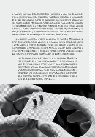 lo molar a lo molecular, de lo global a lo local y del espacio al lugar. Esto da cuenta del
proceso de memoria que se ha desarrollado en el planeta después de la consolidación
de la etapa post-industrial, cuando las revoluciones abrieron el camino a la acumula-
ción flexible con base informacional.“Desde la década de 1970, asistimos en Europa
y en los Estados Unidos a la restauración historicista de los viejos centros urbanos,
a paisajes y pueblos enteros devenidos museos, a diversos emprendimientos para
proteger el patrimonio y el acervo cultural heredados, a la ola de nuevos edificios
para museos que no muestra signos de retroceder” (Ídem, p. 18).

    Esencialmente, los centros urbanos son espacios de control de Memoria que se
llenan de información cultural y política, al tiempo que excluye a los demás lugares.
El centro urbano e histórico de Bogotá emerge como el lugar de control de estos
movimientos con la intención de encerrar la Memoria, situación que se comprende al
revisar los intereses puestos en lo global, que van seleccionando y habilitando lugares
que excluyen a la gran mayoría (los otros), con los que tienen contigüidad.

       La información tiende a disociarse de la comunicación. El poder se
       está separando de la representación política. Y la producción se di-
       socia de manera creciente del consumo, en tanto ambos procesos se
       fragmentan en una serie de operaciones espacialmente diferentes cuya
       unidad solo se recompone por medio de una lógica abstracta oculta. El
       horizonte de una tendencia histórica de tal naturaleza es la destrucción
       de la experiencia humana, por lo tanto de la comunicación y por lo
       tanto de la sociedad (Castells, 1984, p. 37).




                                          [82]
 