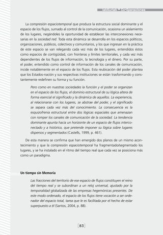La compresión espaciotemporal que produce la estructura social dominante y el
espacio de los flujos, sumado al control de la comunicación, ocasiona un aislamiento
de los lugares, negándoles la oportunidad de establecer las interconexiones nece-
sarias en la sociedad red. Toda esta dinámica se desarrolla en los espacios políticos,
organizaciones, públicos, colectivos y comunitarios, y los que ingresan en la práctica
de este espacio se van relegando cada vez más de los lugares, entendidos éstos
como espacios de contigüidad, con fronteras y límites territoriales, y cada vez más
dependientes de los flujos de información, la tecnología y el dinero. Por su parte,
el poder, entendido como control de información de los canales de comunicación,
incide notablemente en el espacio de los flujos. Esta reubicación del poder plantea
que los Estados-nación y sus respectivas instituciones se están trasformando y cons-
tantemente redefinen su forma y su función.

       Pero como en nuestras sociedades la función y el poder se organizan
       en el espacio de los flujos, el dominio estructural de su lógica altera de
       forma esencial el significado y la dinámica de aquellos. La experiencia,
       al relacionarse con los lugares, se abstrae del poder, y el significado
       se separa cada vez más del conocimiento. La consecuencia es la
       esquizofrenia estructural entre dos lógicas espaciales que amenazan
       con romper los canales de comunicación de la sociedad. La tendencia
       dominante apunta hacia un horizonte de un espacio de flujos interco-
       nectado y a histórico, que pretende imponer su lógica sobre lugares
       dispersos y segmentados (Castells, 1999, p. 461).

    De esta manera se confirma que han emergido dos planos de un mismo acon-
tecimiento y que la compresión espaciotemporal ha fragmentado/segmentado los
lugares, y se ha instalado en el ritmo del tiempo real que cada vez se posiciona más
como un paradigma.




Un tiempo sin Memoria

       Las fracciones del territorio de ese espacio de flujos constituyen el reino
       del tiempo real y se subordinan a un reloj universal, ajustado por la
       temporalidad globalizada de las empresas hegemónicas presentes. De
       este modo ordenado, el espacio de los flujos tiene vocación a ser orde-
       nador del espacio total, tarea que le es facilitada por el hecho de estar
       superpuesto a él (Santos, 2004, p. 88).




                                         [83]
 