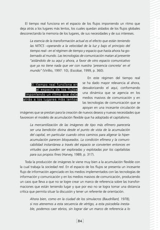 El tiempo real funciona en el espacio de los flujos imponiendo un ritmo que
deja atrás a los lugares más lentos, los cuales quedan aislados de los flujos globales
desconectando la memoria de los lugares, de sus necesidades y de sus intereses.

       La esencia de la transformación actual es el efecto que están teniendo
       las NITICS –operando a la velocidad de la luz y bajo el principio del
       tiempo real– en el régimen de tiempo y espacio que hasta ahora ha go-
       bernado al mundo. Las tecnologías de comunicación matan al presente
       “aislándolo de su aquí y ahora, a favor de otro espacio comunicativo
       que ya no tiene nada que ver con nuestra ‘presencia concreta’ en el
       mundo” (Virillio, 1997: 10), (Escobar, 1999, p. 360).

                                                En este régimen del tiempo real
                                            se ha dado mayor relevancia al ahora,
        El tiempo real funciona en
           el espacio de los flujos desvalorizando el aquí, conformando
   imponiendo un ritmo que deja una dinámica que se agencia en los
  atrás a los lugares más lentos medios masivos de comunicación y en
                                            las tecnologías de comunicación que se
                                            apoyan en una incesante circulación de
imágenes que se prestan para la creación de nuevos deseos y nuevas necesidades que
favorecen el modelo de acumulación flexible que ha adoptado el capitalismo.

       La mercantilización de las imágenes de tipo más efímero parecería
       ser una bendición divina desde el punto de vista de la acumulación
       del capital, en particular cuando otros caminos para aligerar la hiper-
       acumulación parecen bloqueados. La condición efímera y la comuni-
       cabilidad instantánea a través del espacio se convierten entonces en
       virtudes que pueden ser exploradas y explotadas por los capitalistas
       para sus propios fines (Harvey, 1989, p. 317).

     Toda la producción de imágenes le viene muy bien a la acumulación flexible con
la cual trabaja la sociedad red. En el espacio de los flujos se presenta un incesante
flujo de información agenciado en los medios implementados con las tecnologías de
información y comunicación y en los medios masivos de comunicación, produciendo
un caos que lleva a que no se logre crear un marco de referencia sobre las transfor-
maciones que están teniendo lugar y que por eso no se logra tomar una distancia
crítica que permita situar la discusión y tener un referente de orientación.

       Ahora bien, como en la ciudad de los simulacros (Baudrillard, 1978),
       si nos atenemos a esta secuencia de vértigo, a esta psicodelia inesta-
       ble, podemos caer ebrios, sin lograr dar un marco de referencia a lo


                                        [84]
 