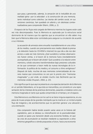 que pasa y generando, además, la sensación de lo ineludible de una
       realidad ajena –por la velocidad– a la construcción de una memoria,
       tanto individual como colectiva. Las teorías del cambio social, en sus
       versiones canónicas, han quedado sin aliento y sin destrezas contex-
       tualizadoras para comprender (Marín, 2006, p. 2).

    El espacio de los flujos está cargado de Memoria mientras los lugares están cada
vez más descompasados. Pues la Memoria es capturada por la estructura social
dominante de tal manera que los agentes que se encuentran en ella saben muy
bien que la Memoria debe estar controlada para asegurar su circulación de acuerdo
a sus intereses.

       La acusación de amnesia viene envuelta invariablemente en una crítica
       de los medios, cuando son precisamente esos medios (desde la prensa
       y la televisión hasta los CD-ROM e Internet) los que día a día nos dan
       acceso a cada vez más memoria ¿Qué sucedería si ambas observacio-
       nes fueran ciertas, si el boom de la memoria fuera inevitablemente
       acompañado por el boom del olvido? Qué sucedería si la relación entre
       memoria y olvido estuviera transformándose bajo presiones culturales
       en las que comienzan a hacer mella las nuevas tecnologías de la in-
       formación, la política de los medios y el consumo a ritmo vertiginoso?
       Después de todo, muchas de esas memorias comercializadas de ma-
       nera masiva que consumimos no son por lo pronto sino “memorias
       imaginadas” y, por ende, se olvidan mucho más fácilmente que las
       memorias vividas (Huyssen, 2002, p. 23).

   Esto significa que lo que aquí se presenta es una espectacularización de la Memoria
en un sentido Debordiano, en la que ésta se mercantiliza y se convierte en una repre-
sentación de los intereses de las prácticas dominantes, pasando a instalarse como una
memoria imaginada en tanto que queda comprimida en el tiempo y en el espacio.

    Esta Memoria es una Memoria con la cual no se tiene ninguna experiencia, es una
pieza de museo propia de las grandes metrópolis que la inserta en un ininterrumpido
flujo de imágenes y de acontecimientos que no permiten generar una ubicación y
una orientación.

       Esta compresión habría tenido ocasión varias veces en la historia del
       capitalismo, pero se destaca su intensificación en la posmodernidad,
       cuando se opera una transición desde una economía fordista, en que
       las crisis de acumulación se resolvían mediante su exportación a otros
       entornos geográficos o siendo pospuestas a futuro, hacia una economía


                                        [85]
 