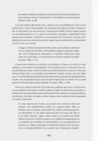 de carácter flexible que tiende a la disminución de las barreras espaciales
       para mantener activo el intercambio, el movimiento y la comunicación
       (Piazzini, 2007, p. 58).

    Con este atributo del tiempo real, y además con la posibilidad de contar con el
dominio de un flujo ininterrumpido, los más poderosos logran controlar el intercam-
bio, el movimiento y la comunicación; mientras que el débil, el lento, queda inmerso
en una desorientación y en un pánico que lo hace controlable y dependiente de los
espacios de circulación, movimiento y comunicación de información. Por esta razón
debemos anclarnos en las prácticas de los lugares para comprenderlas y relacionarlas
con los cruces y sus causas.

       El lugar se refiere a la experiencia de y desde una localización particular
       con un sentido de fronteras, territorialidad y ligado a prácticas cotidia-
       nas. Con el riesgo de ser redundante, es necesario reiterar que todas
       estas son construidas y no solamente por procesos basados-en-lugar”
       (Escobar, 2005, p.172).

    El lugar hace referencia a la práctica, a lo cotidiano, al hacer, a lo vivido, en otras
palabras, a una relación de apropiación. En las prácticas que se concretan en el dis-
tanciamiento de lo que instaura la estructura social dominante se ubica la crítica que
Arturo Escobar hace a la sociedad red de Manuel Castells. Escobar nos hace saber
que “Es cuestionable precisamente porque deriva de una perspectiva globalocéntrica,
es decir, de una perspectiva que solo encuentra agencia en los niveles en los cuales
operan los denominados actores globales” (Escobar, 1999, p. 360).

    Asimismo, desde el punto de vista molecular, podemos decir que, al mismo tiem-
po que hablamos de lugares, también podemos hablar de Memorias y que éstas en
el planeta se han ido produciendo de diferentes formas, atentas a contextos políticos,
económicos, culturales y sociales, es decir, atadas a unas condiciones socio-espaciales
de carácter diferencial.

       En otras regiones del mundo, esa cultura de la memoria cobra una
       inflexión más explícitamente política. En especial desde 1989, las
       temáticas de la memoria y del olvido han surgido como preocupacio-
       nes dominantes en los países poscomunistas de Europa del Este en
       la ex Unión Soviética, siguen siendo claves en la política del Medio
       Oriente, dominan el discurso público en la Sudáfrica posapartheid con
       su Comisión por la Verdad y la reconciliación y son omnipresentes en
       Ruanda y en Nigeria impulsado el enardecido debate que hizo erup-
       ción en Australia alrededor de la cuestión de la “generación robada”,


                                          [86]
 
