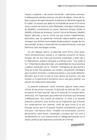 impulsa a proponer —de manera horizontal— alternativas concretas.
Co•Operaciones plantea entonces una serie de talleres, mesas de tra-
bajo y espacios de experimentación a realizarse en diferentes lugares de
la ciudad. Un proceso que debía ser el resultado de poner en la misma
mesa a actores tan diversos como Platohedro, Un/Loquer (hackerspace
de Medellín), ConVerGentes (La Loma), Telecentro Amigos Unidos, el
MAMM, el Museo de Antioquia, Centro Cultural de Moravia, Medellín
Digital, labSurlab; y con la misma voz que actores independientes,
particulares, que sin representar institución alguna podrían ayudar a
conseguir que distintas comunidades locales pudieran acceder de ma-
nera sensible, es decir, a través del arte y la experimentación, a eso que
definimos como tecnologías sociales.

    Un año después (2012), el labSurlab tomó forma como plata-
forma latinoamericana, gracias a un segundo encuentro en Quito,
Ecuador. Allí, los que hasta ese momento empezaban a darle vida a
Co·Operaciones, pudieron abrazarse a la Minga como “una vuelta al
Sur” [https://quito.labsurlab.org/], una posibilidad de cruzar prácticas
y saberes ancestrales con la “reciente” emergencia de labs dentro y
fuera de la red. Esto posibilitó una mirada y comprensión estratégica
para visualizar limitantes y condicionamientos a una escala diferente.
Descubrir que la red no solo se traza dentro de Internet, sino que
también es fundamental el encuentro cara a cara para sostener una
relación de colaboración perdurable.

    La presente publicación reúne, entonces, algunos textos prove-
nientes de ese primer momento, el labSurlab de abril del 2011, que
enriquecen la visión local del *lab en el marco de un contexto latino-
americano, con fragmentos que evidencian el proceso que llamamos
Co•Operaciones. Una manera de presentar un antes y un durante
(presente y porvenir), pues muchos de los fragmentos que incluimos
son conversaciones aún calientes, como de igual forma lo es ese
lenguaje común que en el proceso estamos consolidando y que nos
sirve para —de manera crítica— entablar una conversación, construir
pensamiento, sobre temas, inquietudes y acciones que nos unen y
complementan en una instancia local, en diálogo permanente con el
afuera; prácticas que esperamos continúen en el tiempo.




                           [7]
 